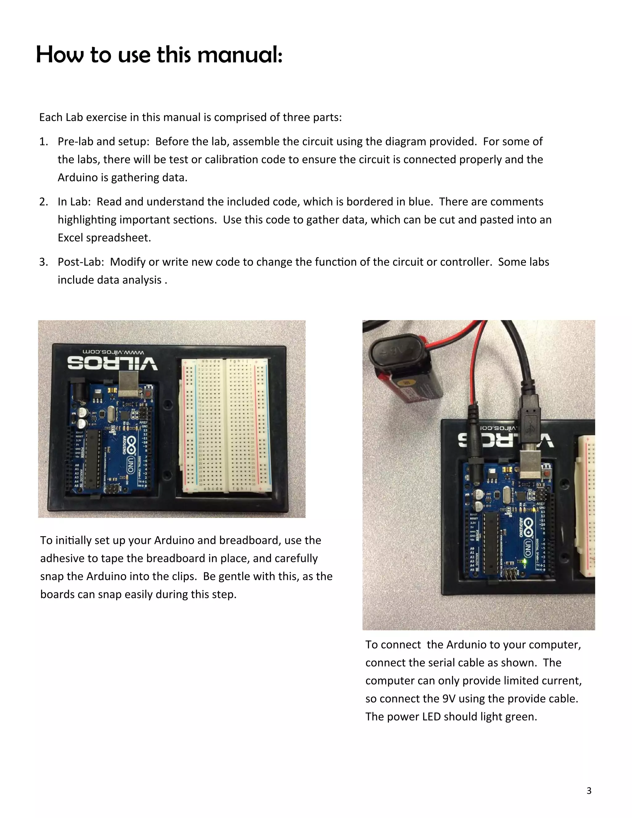 3
How to use this manual:
Each Lab exercise in this manual is comprised of three parts:
1. Pre‐lab and setup: Before the lab, assemble the circuit using the diagram provided. For some of
the labs, there will be test or calibra on code to ensure the circuit is connected properly and the
Arduino is gathering data.
2. In Lab: Read and understand the included code, which is bordered in blue. There are comments
highligh ng important sec ons. Use this code to gather data, which can be cut and pasted into an
Excel spreadsheet.
3. Post‐Lab: Modify or write new code to change the func on of the circuit or controller. Some labs
include data analysis .
To ini ally set up your Arduino and breadboard, use the
adhesive to tape the breadboard in place, and carefully
snap the Arduino into the clips. Be gentle with this, as the
boards can snap easily during this step.
To connect the Ardunio to your computer,
connect the serial cable as shown. The
computer can only provide limited current,
so connect the 9V using the provide cable.
The power LED should light green.
 