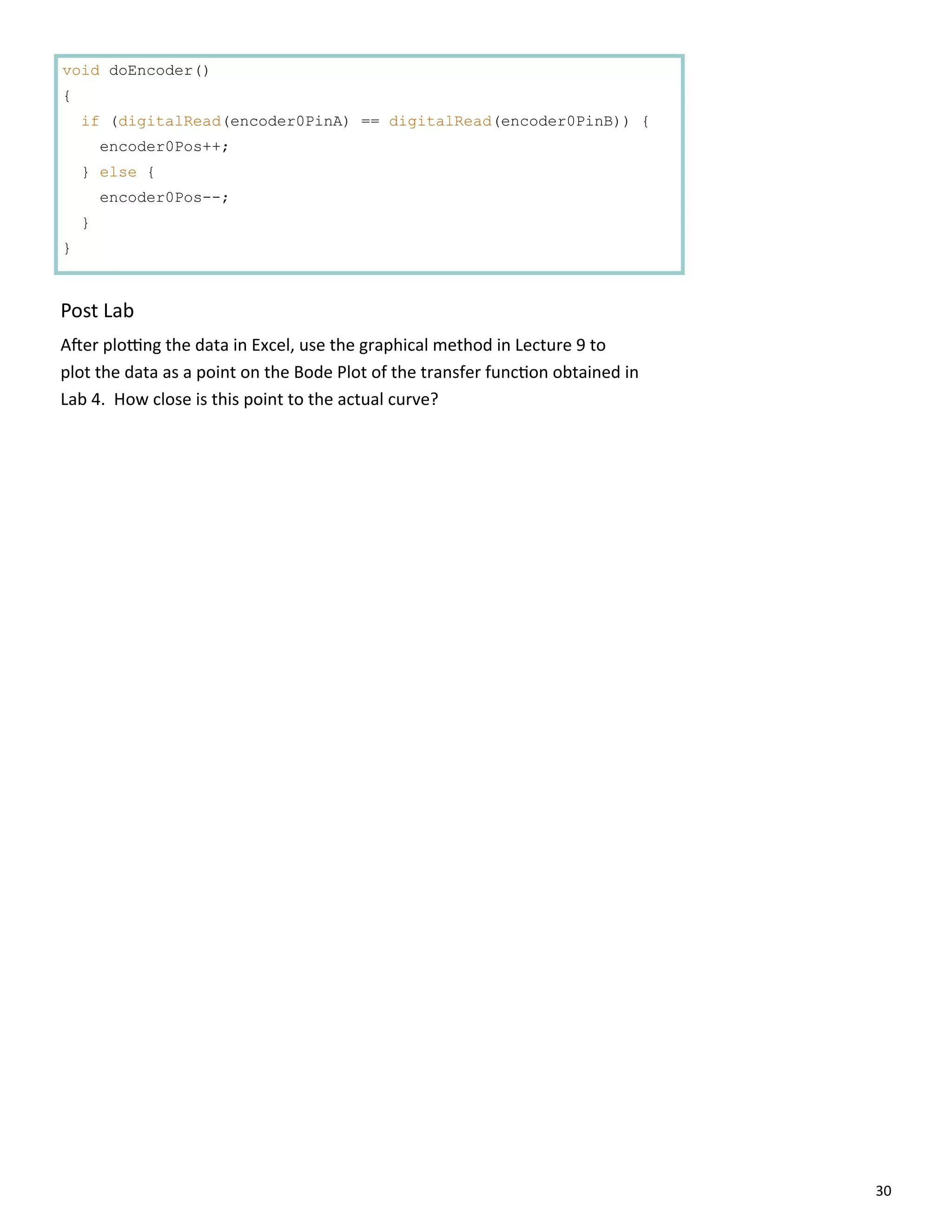 30
void doEncoder()
{
if (digitalRead(encoder0PinA) == digitalRead(encoder0PinB)) {
encoder0Pos++;
} else {
encoder0Pos--;
}
}
Post Lab
A er plo ng the data in Excel, use the graphical method in Lecture 9 to
plot the data as a point on the Bode Plot of the transfer func on obtained in
Lab 4. How close is this point to the actual curve?
 