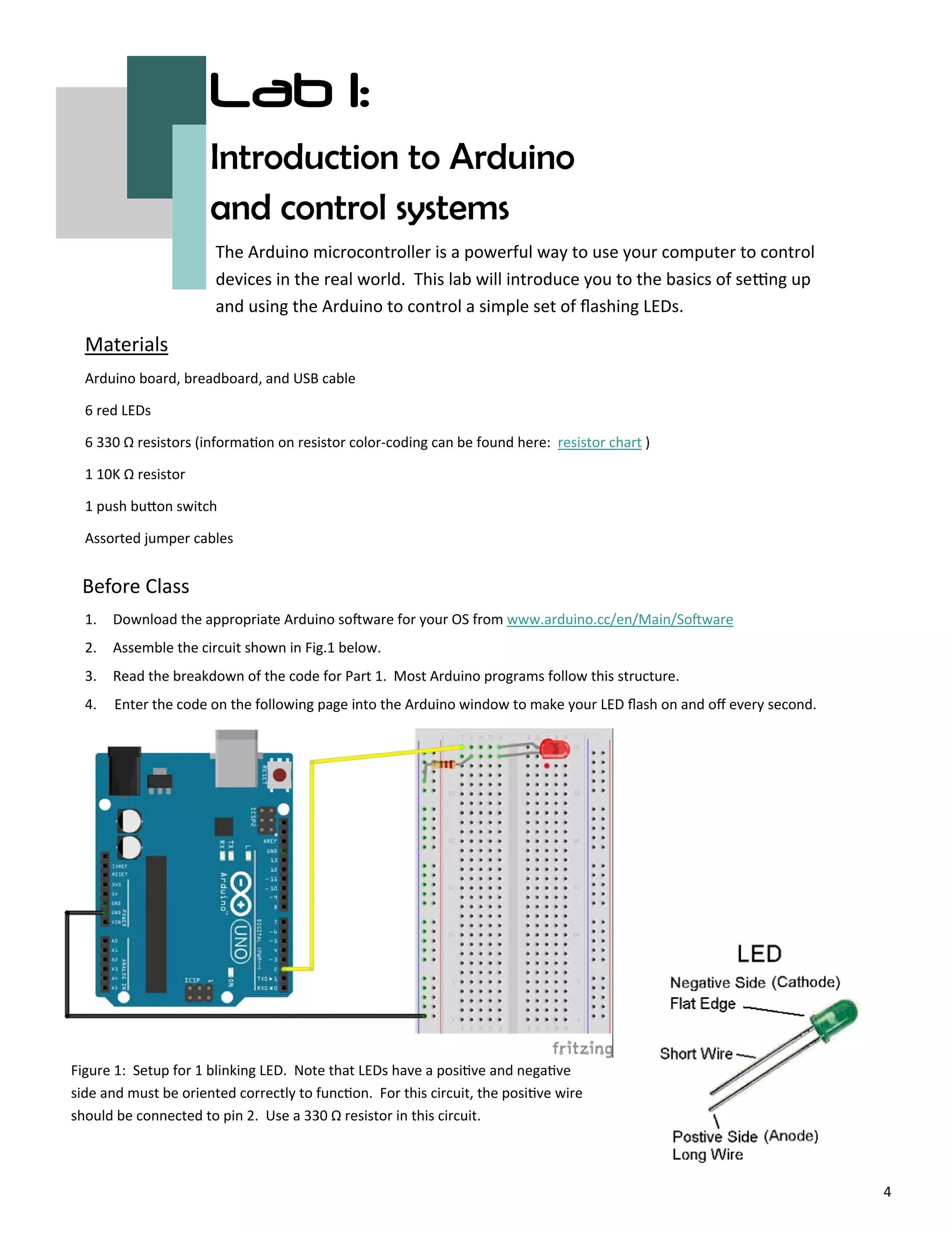 4
Lab 1:
Introduction to Arduino
and control systems
Before Class
1. Download the appropriate Arduino so ware for your OS from www.arduino.cc/en/Main/So ware
2. Assemble the circuit shown in Fig.1 below.
3. Read the breakdown of the code for Part 1. Most Arduino programs follow this structure.
4. Enter the code on the following page into the Arduino window to make your LED ﬂash on and oﬀ every second.
Materials
The Arduino microcontroller is a powerful way to use your computer to control
devices in the real world. This lab will introduce you to the basics of se ng up
and using the Arduino to control a simple set of ﬂashing LEDs.
Arduino board, breadboard, and USB cable
6 red LEDs
6 330 Ω resistors (informa on on resistor color‐coding can be found here: resistor chart )
1 10K Ω resistor
1 push bu on switch
Assorted jumper cables
Figure 1: Setup for 1 blinking LED. Note that LEDs have a posi ve and nega ve
side and must be oriented correctly to func on. For this circuit, the posi ve wire
should be connected to pin 2. Use a 330 Ω resistor in this circuit.
 