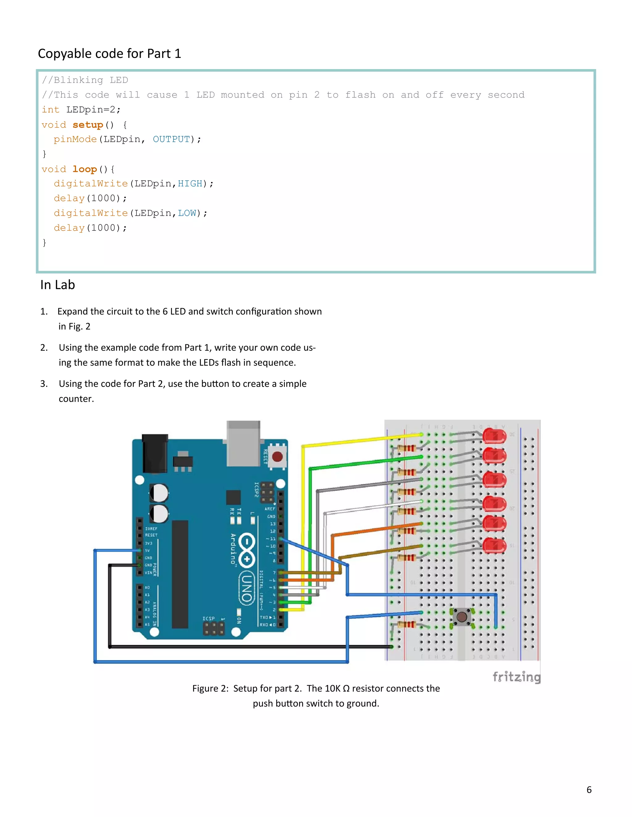 6
//Blinking LED
//This code will cause 1 LED mounted on pin 2 to flash on and off every second
int LEDpin=2;
void setup() {
pinMode(LEDpin, OUTPUT);
}
void loop(){
digitalWrite(LEDpin,HIGH);
delay(1000);
digitalWrite(LEDpin,LOW);
delay(1000);
}
Copyable code for Part 1
In Lab
1. Expand the circuit to the 6 LED and switch conﬁgura on shown
in Fig. 2
2. Using the example code from Part 1, write your own code us‐
ing the same format to make the LEDs ﬂash in sequence.
3. Using the code for Part 2, use the bu on to create a simple
counter.
Figure 2: Setup for part 2. The 10K Ω resistor connects the
push bu on switch to ground.
 