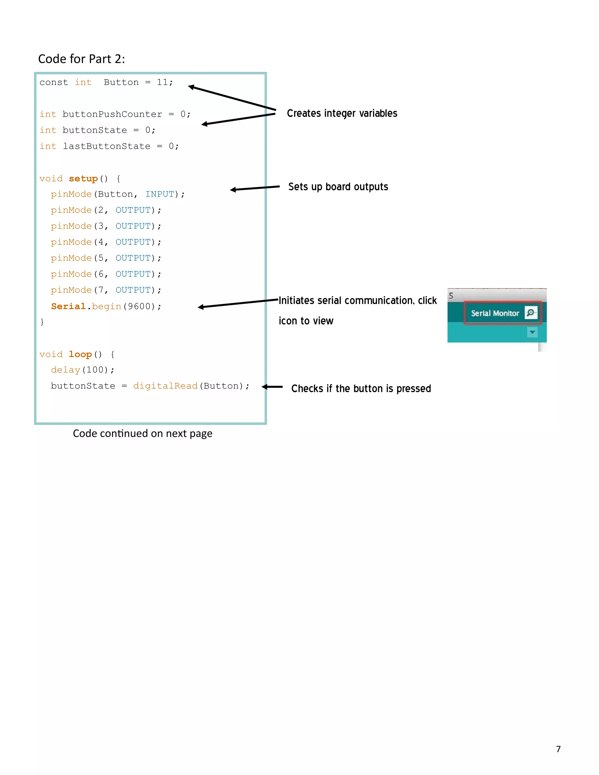 7
Code for Part 2:
const int Button = 11;
int buttonPushCounter = 0;
int buttonState = 0;
int lastButtonState = 0;
void setup() {
pinMode(Button, INPUT);
pinMode(2, OUTPUT);
pinMode(3, OUTPUT);
pinMode(4, OUTPUT);
pinMode(5, OUTPUT);
pinMode(6, OUTPUT);
pinMode(7, OUTPUT);
Serial.begin(9600);
}
void loop() {
delay(100);
buttonState = digitalRead(Button);
Creates integer variables
Sets up board outputs
Initiates serial communication, click
icon to view
Checks if the button is pressed
Code con nued on next page
 