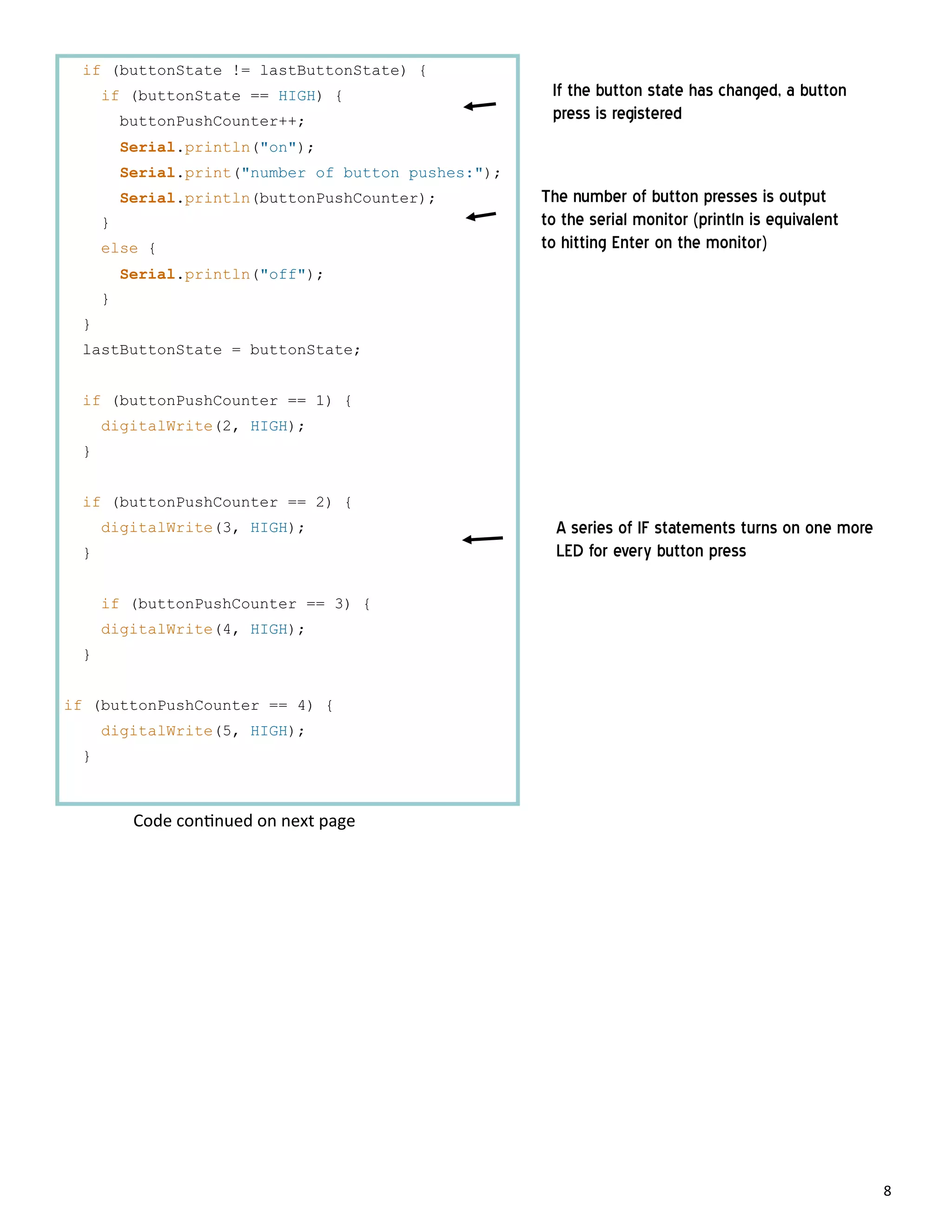 8
if (buttonState != lastButtonState) {
if (buttonState == HIGH) {
buttonPushCounter++;
Serial.println("on");
Serial.print("number of button pushes:");
Serial.println(buttonPushCounter);
}
else {
Serial.println("off");
}
}
lastButtonState = buttonState;
if (buttonPushCounter == 1) {
digitalWrite(2, HIGH);
}
if (buttonPushCounter == 2) {
digitalWrite(3, HIGH);
}
if (buttonPushCounter == 3) {
digitalWrite(4, HIGH);
}
if (buttonPushCounter == 4) {
digitalWrite(5, HIGH);
}
If the button state has changed, a button
press is registered
The number of button presses is output
to the serial monitor (println is equivalent
to hitting Enter on the monitor)
A series of IF statements turns on one more
LED for every button press
Code con nued on next page
 