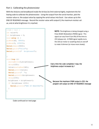 11
Part 1: Calibra ng the photoresistor
With the Arduino and breadboard inside the kit box (to limit external light), implement the fol‐
lowing code to calibrate the photoresistor. Using the output from the serial monitor, plot the
resistor value vs. the output value by copying the serial values into Excel. Use values up to the
END OF READINGS message. Record the resistor value with output 0, the maximum resistor val‐
ue, and at what brightness it is reached.
//LAB 2 Part 1
int value=0;
int brightness = 0;
void setup () {
pinMode(A0, INPUT);
pinMode(3, OUTPUT);
Serial.begin(9600);
Serial.print("Value");
Serial.println(" Brightness");
}
void loop (){
analogWrite(3,brightness);
delay(100);
value=analogRead(A0);
Serial.print(value);
Serial.print(" ");
Serial.println(brightness);
delay(100);
brightness = brightness+1;
if (brightness >255){
Serial.println("END OF READINGS");
}
}
NOTE: The brightness is being changed using a
Pulse Width Modula on (PWM) signal. This
signal can vary from 0 (on 0%) of the me to
255 (always on). A PWM signal rapidly turns
the LED (or motor or anything else) on and oﬀ
to make it dimmer (or move more slowly).
Because the maximum PWM output is 255, the
program will output an END OF READINGS message
Every time the code completes 1 loop, the
brightness output increases by 1
Code con nued on next page
 