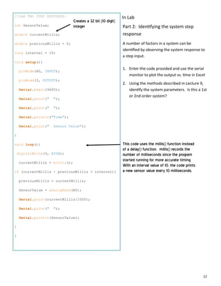 12
//LAB TWO STEP RESPONSE:
int SensorValue;
double currentMillis;
double previousMillis = 0;
long interval = 10;
void setup(){
pinMode(A0, INPUT);
pinMode(3, OUTPUT);
Serial.begin(9600);
Serial.print(" ");
Serial.print(" ");
Serial.println("Time");
Serial.print(" Sensor Value");
}
void loop(){
digitalWrite(3, HIGH);
currentMillis = millis();
if (currentMillis - previousMillis > interval){
previousMillis = currentMillis;
SensorValue = analogRead(A0);
Serial.print(currentMillis/1000);
Serial.print(" ");
Serial.println(SensorValue);
}
}
Creates a 32 bit (10 digit)
integer
This code uses the milils() function instead
of a delay() function. millis() records the
number of milliseconds since the program
started running for more accurate timing.
With an interval value of 10, the code prints
a new sensor value every 10 milliseconds.
Part 2: Iden fying the system step
response
A number of factors in a system can be
iden ﬁed by observing the system response to
a step input.
1. Enter the code provided and use the serial
monitor to plot the output vs. me in Excel
2. Using the methods described in Lecture 9,
iden fy the system parameters. Is this a 1st
or 2nd order system?
In Lab
 