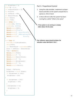 13
int brightness = 0;
float Kp = 0.1;
int outputValueint = 0;
int error=0;
int refValue = 800;
int SensorvValue;
float Output;
double Time;
void setup () {
pinMode(A0, INPUT);
pinMode(3, OUTPUT);
Serial.begin(9600);
Serial.print("Time");
Serial.print(" SensorValue");
Serial.print(" LEDbrightness");
Serial.println(" Error");
}
void loop (){
analogWrite(3,brightness);
delay(100);
int SensorValue = analogRead(A0);
error = refValue - SensorValue;
Time = millis();
Serial.print(Time);
Serial.print(" ");
Serial.print(SensorValue);
Serial.print(" ");
Serial.print(brightness);
Serial.print(" ");
Serial.println(error);
Output = Kp*error;
brightness = (int) Output;
if (brightness == 256){
brightness = 255;
}
if (brightness > 255){
brightness = 255;
}
if(brightness < 0){
brightness = 0;
}
}
Part 3: Propor onal Control
1. Using the code provided, implement a propor‐
onal controller on the system and plot the re‐
sponse vs. me in Excel.
2. Is there s ll error a er the system has been
running for a while? What is the value?
Your reference value should be below the
saturation value identified in Part 1
If the system is not arriving at a steady
state, reduce the Kp value.
 