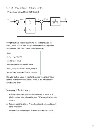 14
Post lab: Propor onal + Integral control
Using the above block diagram and the code provided for
Part 2, write code to add integral control to your propor on‐
al controller. The shell code is provided below:
Loop:
Write output to LED
Read sensor value
Error = Reference — sensor value
error_integral = Error + error_integral
Output = Kp *error + Ki* error_integral
Plot your output value in Excel and compare to propor onal
control. Is this controller faster? What is the diﬀerence in
steady state errors?
Summary of Deliverables:
1. Calibra on plot with photoresistor values at PWM of 0,
photoresistor satura on value, and PWM output where this
occurs.
2. System response plot of Propor onal controller and steady
state error value
3. PI controller response plot and steady state error value.
 