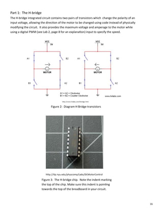 16
Part 1: The H‐bridge
The H‐bridge integrated circuit contains two pairs of transistors which change the polarity of an
input voltage, allowing the direc on of the motor to be changed using code instead of physically
modifying the circuit. It also provides the maximum voltage and amperage to the motor while
using a digital PWM (see Lab 2, page 8 for an explana on) input to specify the speed.
Figure 2: Diagram H Bridge transistors
Figure 3: The H‐bridge chip. Note the indent marking
the top of the chip. Make sure this indent is poin ng
towards the top of the breadboard in your circuit.
 