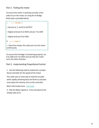 18
Part 1: Tes ng the motor
To ensure the motor is working correctly, write
code to turn the motor on using the H‐Bridge.
Shell code is provided below:
1. void setup(){
—Set pins 6, 7, and 9 to OUTPUT
—Digital write pin 6 to HIGH and pin 7 to LOW
—Digital write pin 9 to HIGH
2. void loop(){
}
— leave this empty, this code just runs the motor
con nuously.
Part 2: Implemen ng Propor onal Control
1. Use the following code to implement a propor‐
onal controller for the speed of the motor.
This code uses an Interrupt to read the encoder
while rapidly switching back and forth to calculate
and output the velocity and run the controller.
More informa on here: interrupts
2. Plot the Motor Speed vs. Time and observe the
steady state error.
To ensure the H‐bridge is func oning properly, set
6 to LOW and 7 to HIGH and see that the motor
turns the other direc on.
 