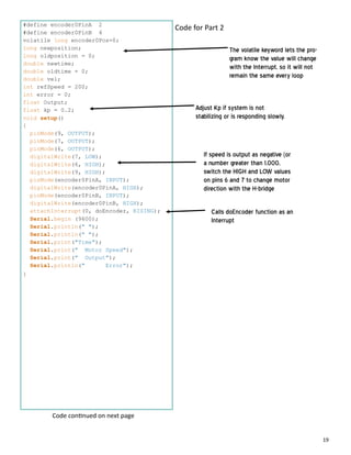 19
#define encoder0PinA 2
#define encoder0PinB 4
volatile long encoder0Pos=0;
long newposition;
long oldposition = 0;
double newtime;
double oldtime = 0;
double vel;
int refSpeed = 200;
int error = 0;
float Output;
float kp = 0.2;
void setup()
{
pinMode(9, OUTPUT);
pinMode(7, OUTPUT);
pinMode(6, OUTPUT);
digitalWrite(7, LOW);
digitalWrite(6, HIGH);
digitalWrite(9, HIGH);
pinMode(encoder0PinA, INPUT);
digitalWrite(encoder0PinA, HIGH);
pinMode(encoder0PinB, INPUT);
digitalWrite(encoder0PinB, HIGH);
attachInterrupt(0, doEncoder, RISING);
Serial.begin (9600);
Serial.println(" ");
Serial.println(" ");
Serial.print("Time");
Serial.print(" Motor Speed");
Serial.print(" Output");
Serial.println(" Error");
}
Code for Part 2
Calls doEncoder function as an
Interrupt
If speed is output as negative (or
a number greater than 1,000,
switch the HIGH and LOW values
on pins 6 and 7 to change motor
direction with the H-bridge
Code con nued on next page
Adjust Kp if system is not
stabilizing or is responding slowly.
The volatile keyword lets the pro-
gram know the value will change
with the Interrupt, so it will not
remain the same every loop
 
