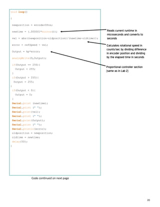 20
void loop()
{
newposition = encoder0Pos;
newtime = (.000001*micros());
vel = abs((newposition-oldposition)/(newtime-oldtime));
error = refSpeed - vel;
Output = kp*error;
analogWrite(9,Output);
if(Output == 256){
Output = 255;
}
if(Output > 255){
Output = 255;
}
if(Output < 0){
Output = 0;
}
Serial.print (newtime);
Serial.print (" ");
Serial.print(vel);
Serial.print (" ");
Serial.print(Output);
Serial.print (" ");
Serial.println(error);
oldposition = newposition;
oldtime = newtime;
delay(50);
}
Reads current runtime in
microseconds and converts to
seconds
Calculates rotational speed in
counts/sec by dividing difference
in encoder position and dividing
by the elapsed time in seconds
Proportional controller section
(same as in Lab 2)
Code con nued on next page
 