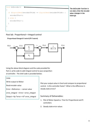 21
void doEncoder()
{
if (digitalRead(encoder0PinA) == digitalRead(encoder0PinB)) {
encoder0Pos++;
} else {
encoder0Pos--;
}
}
The doEncoder function is
run every time the encoder
value changes in the
Interrupt
Post lab: Propor onal + Integral control
Using the above block diagram and the code provided for
Part 2, write code to add integral control to your propor on‐
al controller. The shell code is provided below:
Loop:
Write output to Motor
Read encoder value
Error = Reference — sensor value
error_integral = Error + error_integral
Output = Kp *error + Ki* error_integral
Plot your output value in Excel and compare to propor onal
control. Is this controller faster? What is the diﬀerence in
steady state errors?
Summary of Deliverables:
1. Plot of Motor Speed vs. Time for Propor onal and PI
controllers
2. Steady state error values
 