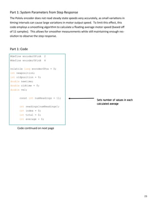 23
Part 1: System Parameters from Step Response
#define encoder0PinA 2
#define encoder0PinB 4
volatile long encoder0Pos = 0;
int newposition;
int oldposition = 0;
double newtime;
double oldtime = 0;
double vel;
const int numReadings = 11;
int readings[numReadings];
int index = 0;
int total = 0;
int average = 0;
The Pololu encoder does not read steady state speeds very accurately, as small varia ons in
ming intervals can cause large varia ons in motor output speed. To limit this eﬀect, this
code employs a smoothing algorithm to calculate a ﬂoa ng average motor speed (based oﬀ
of 11 samples). This allows for smoother measurements while s ll maintaining enough res‐
olu on to observe the step response.
Part 1: Code
Code con nued on next page
Sets number of values in each
calculated average
 