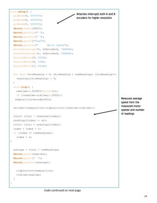 24
void setup() {
pinMode(9, OUTPUT);
pinMode(6, OUTPUT);
pinMode(7, OUTPUT);
Serial.begin(9600);
Serial.println(" ");
Serial.println(" ");
Serial.print("Time");
Serial.println(" Motor Speed");
attachInterrupt(0, doEncoderA, CHANGE);
attachInterrupt(1, doEncoderB, CHANGE);
digitalWrite(9, HIGH);
digitalWrite(6, LOW);
digitalWrite(7, HIGH);
for (int thisReading = 0; thisReading < numReadings; thisReading++)
readings[thisReading] = 0;
}
void loop() {
newtime=(.000001*micros());
if ((newtime-oldtime)>.00001){
newposition=encoder0Pos;
vel=abs((newposition-oldposition)/(newtime-oldtime));
total= total - readings[index];
readings[index] = vel;
total= total + readings[index];
index = index + 1;
if (index >= numReadings){
index = 0;
}
average = total / numReadings;
Serial.print(newtime);
Serial.print(" ");
Serial.println(average);
oldposition=newposition;
oldtime=newtime;
}
}
Attaches interrupts both A and B
encoders for higher resolution
Measures average
speed from the
measured motor
speeds and number
of readings
Code con nued on next page
 