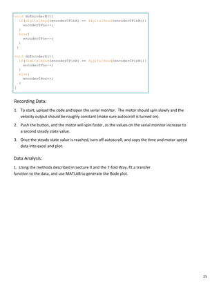 25
void doEncoderB(){
if(digitalRead(encoder0PinA) == digitalRead(encoder0PinB)){
encoder0Pos++;
}
else{
encoder0Pos--;
}
}
void doEncoderA(){
if(digitalRead(encoder0PinA) == digitalRead(encoder0PinB)){
encoder0Pos--;
}
else{
encoder0Pos++;
}
}
Recording Data:
1. To start, upload the code and open the serial monitor. The motor should spin slowly and the
velocity output should be roughly constant (make sure autoscroll is turned on).
2. Push the bu on, and the motor will spin faster, as the values on the serial monitor increase to
a second steady state value.
3. Once the steady state value is reached, turn oﬀ autoscroll, and copy the me and motor speed
data into excel and plot.
Data Analysis:
1. Using the methods described in Lecture 9 and the 7‐fold Way, ﬁt a transfer
func on to the data, and use MATLAB to generate the Bode plot.
 