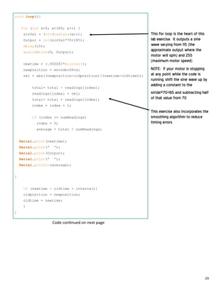 29
void loop(){
for (int x=0; x<360; x++) {
sinVal = (sin(radians(x)));
Output = int(sinVal*70+185);
delay(10);
analogWrite(9, Output);
newtime = (.000001*micros());
newposition = encoder0Pos;
vel = abs((newposition-oldposition)/(newtime-oldtime));
total= total - readings[index];
readings[index] = vel;
total= total + readings[index];
index = index + 1;
if (index >= numReadings)
index = 0;
average = total / numReadings;
Serial.print(newtime);
Serial.print(" ");
Serial.print(Output);
Serial.print(" ");
Serial.println(average);
}
if (newtime - oldtime > interval){
oldposition = newposition;
oldtime = newtime;
}
}
This For loop is the heart of this
lab exercise. It outputs a sine
wave varying from 115 (the
approximate output where the
motor will spin) and 255
(maximum motor speed)
NOTE: if your motor is stopping
at any point while the code is
running, shift the sine wave up by
adding a constant to the
sinVal*70+185 and subtracting half
of that value from 70
This exercise also incorporates the
smoothing algorithm to reduce
timing errors
Code con nued on next page
 