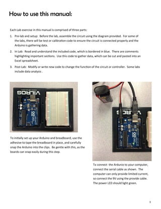 3
How to use this manual:
Each Lab exercise in this manual is comprised of three parts:
1. Pre‐lab and setup: Before the lab, assemble the circuit using the diagram provided. For some of
the labs, there will be test or calibra on code to ensure the circuit is connected properly and the
Arduino is gathering data.
2. In Lab: Read and understand the included code, which is bordered in blue. There are comments
highligh ng important sec ons. Use this code to gather data, which can be cut and pasted into an
Excel spreadsheet.
3. Post‐Lab: Modify or write new code to change the func on of the circuit or controller. Some labs
include data analysis .
To ini ally set up your Arduino and breadboard, use the
adhesive to tape the breadboard in place, and carefully
snap the Arduino into the clips. Be gentle with this, as the
boards can snap easily during this step.
To connect the Ardunio to your computer,
connect the serial cable as shown. The
computer can only provide limited current,
so connect the 9V using the provide cable.
The power LED should light green.
 