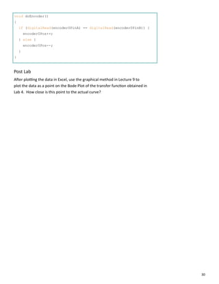 30
void doEncoder()
{
if (digitalRead(encoder0PinA) == digitalRead(encoder0PinB)) {
encoder0Pos++;
} else {
encoder0Pos--;
}
}
Post Lab
A er plo ng the data in Excel, use the graphical method in Lecture 9 to
plot the data as a point on the Bode Plot of the transfer func on obtained in
Lab 4. How close is this point to the actual curve?
 