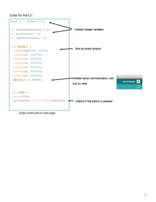 7
Code for Part 2:
const int Button = 11;
int buttonPushCounter = 0;
int buttonState = 0;
int lastButtonState = 0;
void setup() {
pinMode(Button, INPUT);
pinMode(2, OUTPUT);
pinMode(3, OUTPUT);
pinMode(4, OUTPUT);
pinMode(5, OUTPUT);
pinMode(6, OUTPUT);
pinMode(7, OUTPUT);
Serial.begin(9600);
}
void loop() {
delay(100);
buttonState = digitalRead(Button);
Creates integer variables
Sets up board outputs
Initiates serial communication, click
icon to view
Checks if the button is pressed
Code con nued on next page
 