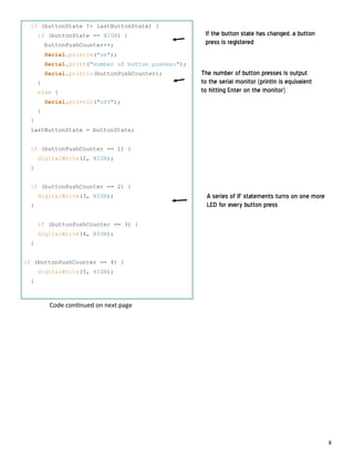 8
if (buttonState != lastButtonState) {
if (buttonState == HIGH) {
buttonPushCounter++;
Serial.println("on");
Serial.print("number of button pushes:");
Serial.println(buttonPushCounter);
}
else {
Serial.println("off");
}
}
lastButtonState = buttonState;
if (buttonPushCounter == 1) {
digitalWrite(2, HIGH);
}
if (buttonPushCounter == 2) {
digitalWrite(3, HIGH);
}
if (buttonPushCounter == 3) {
digitalWrite(4, HIGH);
}
if (buttonPushCounter == 4) {
digitalWrite(5, HIGH);
}
If the button state has changed, a button
press is registered
The number of button presses is output
to the serial monitor (println is equivalent
to hitting Enter on the monitor)
A series of IF statements turns on one more
LED for every button press
Code con nued on next page
 