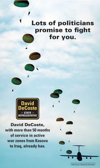 Lots of politicians
promise to ﬁght
for you.
David
DeCoste
STATE
REPRESENTATIVE
David DeCoste,
with more than 50 months
of service in active
war zones from Kosovo
to Iraq, already has.
Paid for by Citizens for DeCoste
 