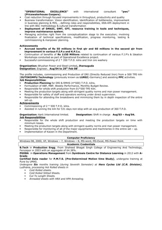 “OPERATIONAL EXCELLENCE” with international consultant “pwc”
(Pricewaterhouse Coopers).
 Cost reduction through focused improvements in throughput, productivity and quality
 Business transformation: Vision identification, identification of bottlenecks, improvement
in business planning & MIS, , defining roles and responsibilities, KRA-KPI deployment in
line with BSC methodology & cultural transformation
 Deployment of DMAIC, DMT, CFT, resource training in tools and techniques,
improve maintenance system.
 Managing activities right from the conceptualization stage to the execution; involving
finalization of technical specifications, modification, progress monitoring, testing &
commissioning & manpower planning.
Achievements
 Accrued benefits of Rs 50 millions in first qtr and 60 millions in the second qtr from
improvement in various F.I.P.s and K.P.I.s.
 Continuation of benefits of Rs 1150 Millions related to continuation of various F.I.P’s & Ideation
Workshops conducted as part of Operational Excellence project.
 Successful commissioning of 2 * 350 T.P.D. kilns and Iron ore washery
Organization: Bhushan Power and Steel Limited, Jharsuguda
Designation: Engineer. Aug’04 to 29th
Feb 08’
The profile includes, commissioning and Production of DRI (Directly Reduced Iron) from a 500 TPD kiln
[OUTOKOMPU Technology (previously known as LURGI)-Germany] and assisting PPC activities.
Job Responsibilities:
 Production Planning for DRI & RMHS (4*500) T.P.D. kilns.
 Formulation of ABP, MBP, Weekly Performance, Monthly Budget Review.
 Responsible for whole shift production from 01*500 TPD Kiln.
 Meeting the production targets along with stringent quality norms and man power management.
 Responsible for safety of staff and operators working under direct supervision.
 Responsible for attending the breakdowns and minimizing them by in depth inspection of the entire
set-up.
Achievements
 Commissioning of 2 * 500 T.P.D. kilns.
 Assisted in running the kiln for 531 days non-stop with an avg production of 360 T.P.D.
Organization: Aarti International limited. Designation: Shift in charge Aug’03 – Aug’04.
Job Responsibilities
 Responsible for the whole shift production and meeting the production targets on time with
minimum losses.
 Meeting the production targets along with stringent quality norms and man power management.
 Responsible for monitoring of all of the major equipments and machineries in the entire set – up.
 Implementation of Kaizen in the Department.
Computer Proficiency
Windows-98, 2000, XP, Windows – 7, Windows – 8, MS-word, MS-Excel, MS-Power Point.
Academic Credentials
B.Tech in Production Engg. From Shaheed Bhagat Singh College of Engineering And Technology,
Ferozepor in 2003 with an aggregate of 64.38%.
PGDBA in Operations Management from Symbiosis Centre for Distance Learning in 2012 with A-
Grade.
Certified Data reader for P.M.T.S. (Pre-Determined Motion time Study), undergone training at
Pune by UMAS.
Undergone Six months training (during Seventh Semester) at Hero Cycles Ltd (C.R. Division),
Ludhiana, processing Hot Rolled sheets in
 Cold Rolled sheets.
 Cold Rolled Slitted Sheets.
 Cut To Length Sheets.
 Annealed sheets with HNX and HPH Annealing.
 