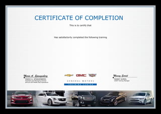 MARIO A. SPANGENBERG
President and Managing Director
Africa & GM Middle East Operations
MANNY SURIEL
VSSM Training Manager
CERTIFICATE OF COMPLETION
This is to certify that
Has satisfactorily completed the following training
Mario A. Spangenberg Manny Suriel
16/11/2015
Adeel Khan
FVCT1.09D-MA
TVCT022.01-ME
18044.20W-R2
18044.20W
06510.08W
02510.01W
A1002.24ME
17041.51W
17041.56W3
10041.10W-R2
18043.01W-R4
How to Use VCT - Arabic (Middle East)
2015 Chevrolet Silverado & GMC Sierra Heavy Duty
Trucks Technical and Non Technical Introduction VCT
GM Global Electrical Systems
GM Global Electrical Systems
Fuel Injection System Theory
Engine Fundamentals
MDI & Global Diagnostic System 2
Automatic Transmission Diagnosis
Automatic Transmission Operation, Diagnosis and
Service 3
02/02/2014
15/04/2014
10/06/2014
10/06/2014
18/06/2014
18/06/2014
19/06/2014
09/07/2014
09/07/2014
13/07/2014
16/09/2014
 