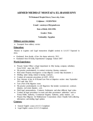 AHMED MEDHAT MOSTAFA EL-BASSIUONY
78 Mohamed Meqled Street, Naser city, Cairo
Cellphone: / 01285478241
E-mail : am.lawyer.90@gmail.com
Date of Birth: 8/01/1990.
Gender: Male.
Nationality: Egyptian
Military service status:
 Exempted from military service
Education:
Masters in Logistics and Legal transactions (English section) in A.A.S.T Expected in
2016.
 Graduated from faculty of law Ain shams university 2011
 Graduated from El-Sediq Experimental Language School 2007
Work Experience:
 Present: Senior Officer at legal department in Ahly leasing company subsidiary
From N.B.E since July 2015 .
 My practice predominantly in contract reviewing (leasing contracts) .
 Real estate Property investigation or due diligence (owner ship documents ).
 Drafting under taking related to leasing contracts .
 Conduct all corporate procedures in GAFI , EFSA
 Past: Attorney at law in Al Kamel Law Firm at Litigation section since September
2011 until June 2015.
 I am a Part of the litigation team.
 My practice predominantly in civil litigations that include (commercial, contracts
disputes, real estate disputes…ect).
 Draft legal memorandums, Contracts, Settlements and other different legal writes
 Conduct all legal procedures in courts and other government authorities; such as
Notary Public Authority, Commercial Registry Authority, police stations…ect.
 Prepare Due Diligence for Multinational Corporations where I handle both collecting
information and drafting legal opinion.
Courses:
 General English course (A.U.C) Completed.
 Legal English course (A.U.C) Completed.
 