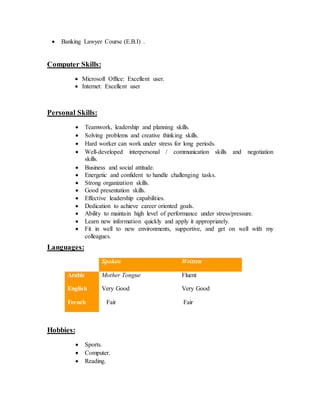  Banking Lawyer Course (E.B.I) .
Computer Skills:
 Microsoft Office: Excellent user.
 Internet: Excellent user
Personal Skills:
 Teamwork, leadership and planning skills.
 Solving problems and creative thinking skills.
 Hard worker can work under stress for long periods.
 Well-developed interpersonal / communication skills and negotiation
skills.
 Business and social attitude.
 Energetic and confident to handle challenging tasks.
 Strong organization skills.
 Good presentation skills.
 Effective leadership capabilities.
 Dedication to achieve career oriented goals.
 Ability to maintain high level of performance under stress/pressure.
 Learn new information quickly and apply it appropriately.
 Fit in well to new environments, supportive, and get on well with my
colleagues.
Languages:
Spoken Written
Arabic Mother Tongue Fluent
English Very Good Very Good
French Fair Fair
Hobbies:
 Sports.
 Computer.
 Reading.
 