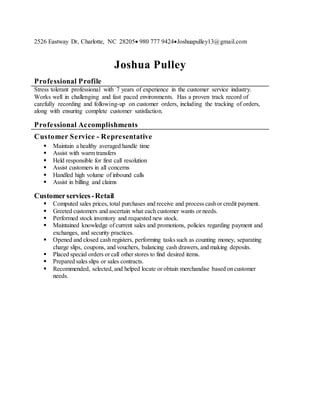 2526 Eastway Dr, Charlotte, NC 28205 980 777 9424Joshuapulley13@gmail.com
Joshua Pulley
Professional Profile
Stress tolerant professional with 7 years of experience in the customer service industry.
Works well in challenging and fast paced environments. Has a proven track record of
carefully recording and following-up on customer orders, including the tracking of orders,
along with ensuring complete customer satisfaction.
Professional Accomplishments
Customer Service - Representative
 Maintain a healthy averaged handle time
 Assist with warm transfers
 Held responsible for first call resolution
 Assist customers in all concerns
 Handled high volume of inbound calls
 Assist in billing and claims
Customerservices-Retail
 Computed sales prices, total purchases and receive and process cashor credit payment.
 Greeted customers and ascertain what each customer wants or needs.
 Performed stock inventory and requested new stock.
 Maintained knowledge of current sales and promotions, policies regarding payment and
exchanges, and security practices.
 Opened and closed cash registers, performing tasks such as counting money, separating
charge slips, coupons, and vouchers, balancing cash drawers, and making deposits.
 Placed special orders or call other stores to find desired items.
 Prepared sales slips or sales contracts.
 Recommended, selected, and helped locate or obtain merchandise based oncustomer
needs.
De flash
 