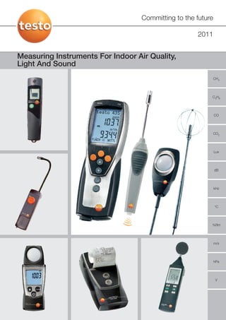 Committing to the future

                                                     2011


Measuring Instruments For Indoor Air Quality,
Light And Sound
                                                              CH4




                                                          C3H8




                                                              CO




                                                              CO2




                                                              Lux




                                                              dB




                                                              kHz




                                                              °C




                                                          %RH




                                                              m/s




                                                              hPa




                                                               V
 