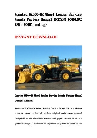 Komatsu WA500-6R Wheel Loader Service
Repair Factory Manual INSTANT DOWNLOAD
(SN: 60001 and up)
INSTANT DOWNLOAD
Komatsu WA500-6R Wheel Loader Service Repair Factory Manual
INSTANT DOWNLOAD
Komatsu WA500-6R Wheel Loader Service Repair Factory Manual
is an electronic version of the best original maintenance manual.
Compared to the electronic version and paper version, there is a
great advantage. It can zoom in anywhere on your computer, so you
 