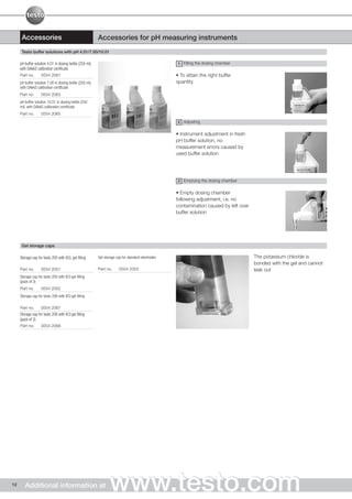 Accessories                                         Accessories for pH measuring instruments
      Testo buffer solutions with pH 4.01/7.00/10.01

     pH buffer solution 4.01 in dosing bottle (250 ml),                                              1 Filling the dosing chamber
     with DAkkS calibration certificate
     Part no.      0554 2061                                                                        • To attain the right buffer
     pH buffer solution 7.00 in dosing bottle (250 ml),                                             quantity
     with DAkkS calibration certificate
     Part no.      0554 2063
     pH buffer solution 10.01 in dosing bottle (250
     ml), with DAkkS calibration certificate
     Part no.      0554 2065

                                                                                                    2 Adjusting


                                                                                                    • Instrument adjustment in fresh
                                                                                                    pH buffer solution, no
                                                                                                    measurement errors caused by
                                                                                                    used buffer solution




                                                                                                    3 Emptying the dosing chamber


                                                                                                    • Empty dosing chamber
                                                                                                    following adjustment, i.e. no
                                                                                                    contamination caused by left over
                                                                                                    buffer solution




      Gel storage caps

     Storage cap for testo 205 with KCL gel filling       Gel storage cap for standard electrodes                                       The potassium chloride is
                                                                                                                                        bonded with the gel and cannot
     Part no.      0554 2051                              Part no.      0554 2053                                                       leak out
     Storage cap for testo 205 with KCl gel filling
     (pack of 3)
     Part no.      0554 2052
     Storage cap for testo 206 with KCI gel filling

     Part no.      0554 2067
     Storage cap for testo 206 with KCI gel filling
     (pack of 3)
     Part no.      0554 2068




12      Additional information at                                www.testo.com
 
