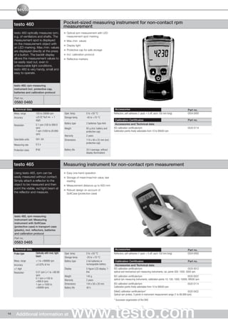 testo 460                                      Pocket-sized measuring instrument for non-contact rpm
                                                    measurement
     testo 460 optically measures rpm,                Optical rpm measurement with LED
     e.g. of ventilators and shafts. The              measurement spot marking
     measurement spot is displayed                    Max./min. values
     on the measurement object with                   Display light
     an LED marking. Max./min. values
     are displayed directly at the press              Protective cap for safe storage
     of a button. The backlit display                 Incl. calibration protocol
     allows the measurement values to                 Reflective markers
     be easily read out, even in
     unfavourable light conditions.
     testo 460 is very handy, small and
     easy to operate.



     testo 460; rpm measuring
     instrument incl. protective cap,
     batteries and calibration protocol

     Part no.
     0560 0460
     Technical data                                                                                  Accessories                                                             Part no.
     Meas. range        100 to 29999 rpm            Oper. temp.          0 to +50 °C                Reflectors, self-adhesive (1 pack = 5 off, each 150 mm long)             0554 0493
     Accuracy           ±(0.02 %of mv + 1           Storage temp.        -40 to +70 °C
                        digit)                                                                       Calibration Certificates                                                Part no.
                                                    Battery type         2 batteries Type AAA        Accessories and Technical data
     Resolution         0.1 rpm (100 to 999.9
                        rpm)                        Weight               85 g (incl. battery and    ISO calibration certificate/rpm                                          0520 0114
                        1 rpm (1000 to 29.999                            protective cap)            Calibration points freely selectable from 10 to 99500 rpm
                        rpm)
                                                    Warranty             2 years
     Selectable units   rpm, rps                    Dimensions           119 x 46 x 25 mm (incl.
                                                                         protective cap)
     Measuring rate     0.5 s

     Protection class   IP40                        Battery life         20 h (average, without
                                                                         display illumination)



     testo 465                                      Measuring instrument for non-contact rpm measurement
     Using testo 465, rpm can be                      Easy one-hand operation
     easily measured without contact.                 Storage of mean/max/min value, last
     Simply attach a reflector to the                 reading
     object to be measured and then                   Measurement distance up to 600 mm
     point the visible, red light beam at
                                                      Robust design on account of
     the reflector and measure.                       SoftCase (protective case)




     testo 465, rpm measuring
     instrument set: Measuring
     instrument with SoftCase
     (protective case) in transport case
     (plastic), incl. reflectors, batteries
     and calibration protocol
     Part no.
     0563 0465
     Technical data                                                                                  Accessories                                                             Part no.
     Probe type         Optically with mod. light   Oper. temp.          0 to +50 °C                Reflectors, self-adhesive (1 pack = 5 off, each 150 mm long)             0554 0493
                        beam                        Storage temp.        -20 to +70 °C
     Meas. range        +1 to +99999 rpm            Battery type         2 AA batteries or           Calibration Certificates                                                  Part no.
     Accuracy           ±0.02% of mv                                     rechargeable battery        Accessories and Technical data
     ±1 digit                                       Display              5-figure LCD display, 1-   ISO calibration certificate/rpm                                            0520 0012
     Resolution         0.01 rpm (+1 to +99.99                           line                       optical and mechanical rpm measuring instruments; cal. points 500; 1000; 3000 rpm
                        rpm)                        Weight               145 g                      ISO calibration certificate/rpm                                            0520 0022
                        0.1 rpm (+100 to                                                            optical rpm measuring instruments; calibration points 10; 100; 1000; 10000; 99500 rpm
                        +999.9 rpm)                 Warranty             2 years
                        1 rpm (+1000 to             Dimensions           144 x 58 x 20 mm           ISO calibration certificate/rpm                                          0520 0114
                        +99999 rpm)                 Battery life         40 h                       Calibration points freely selectable from 10 to 99500 rpm
                                                                                                    DAkkS calibration certificate/rpm*                                         0520 0422
                                                                                                    Optical rpm probes, 3 points in instrument measurement range (1 to 99,999 rpm)

                                                                                                    * Successor organization of the DKD




14     Additional information at                           www.testo.com
 