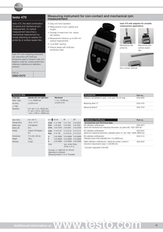 testo 470                                        Measuring instrument for non-contact and mechanical rpm
                                                 measurement
testo 470, the ideal combination                       Easy one-hand operation                                                                             testo 470 with adapters for versatile
of optical and mechanical rpm                          Measurement of rpm, speeds and                                                                      measurement applications
measurement. An optical                                lengths
measurement becomes a                                  Storage of mean/max./min. values,
mechanical measurement by                              last reading
simply attaching an adapter for                        Measurement distance up to 600 mm
probe tip or surface speed disc.                       (optical measurement)
                                                       "Low Batt" warning
                                                                                                                                                           Mechanical with         Mechanical with
                                                       Robust design with SoftCase                                                                         probe tip               surface speed
                                                       (protective case)                                                                                                           disc

testo 470, rpm measuring instrument
set: Instrument with SoftCase
(protective case) in transport case, incl.
adapter, probe tip, surface speed disc,
reflectors, batteries and calibration
protocol
                                                                                                                                                           Non-contact (optical)

Part no.
0563 0470




Technical data                                                                                        Accessories                                                              Part no.
Probe type          Optically with mod. light beam           Mechanical                              Reflectors, self-adhesive (1 pack = 5 off, each 150 mm long)              0554 0493
Meas. range         +1 to +99999 rpm                         +1 to +19.999 rpm
Accuracy            ±0.02% of mv                             ±0.02% of mv                            Measuring wheel 12"                                                       0554 4755
±1 digit
                                                                                                     Measuring wheel 6"                                                        0554 4754
Resolution          0.01 rpm (+1 to +99.99 rpm)
                    0.1 rpm (+100 to +999.9 rpm)
                    1 rpm (+1000 to +99999 rpm)


Oper. temp.         0 to +50 °C                              0.1 m        6“            12“           Calibration Certificates                                                  Part no.
Storage temp.       -20 to +70 °C                m/min       0.10-1999    0.10-1524     0.40-609.6    Accessories and Technical data
Battery type        2 AA batteries               ft/min      0.40-6550    0.40-5000     0.40-2000    ISO calibration certificate/rpm                                            0520 0012
Battery life        40 h                         in/min      4.00-78700   4.00-6000     4.00-24000   optical and mechanical rpm measuring instruments; cal. points 500; 1000; 3000 rpm
Display             5-figure LCD display, 1-     m/sec       0.10-33.30   0.10-25.40    0.10-10.16   ISO calibration certificate/rpm                                            0520 0022
                    line                         ft/sec      0.10-109     0.10-83.33    0.10-33.33   optical rpm measuring instruments; calibration points 10; 100; 1000; 10000; 99500 rpm
Dimensions          175 x 60 x 28 mm             m           0.00-99999   0.00-99999 0.00-99999      ISO calibration certificate/rpm                                           0520 0114
Weight              190 g                        ft          0.00-99999   0.00-99999 0.00-99999      Calibration points freely selectable from 10 to 99500 rpm
Warranty            2 years                      in          0.00-99999   0.00-99999 0.00-99999      DAkkS calibration certificate/rpm*, Optical rpm probes, 3 points in       0520 0422
                                                     Units                rpm, m/min, ft/min,        instrument measurement range (1 to 99,999 rpm)
                                                                          in/min, m, ft, in
                                                                                                     * Successor organization of the DKD
                                                     Accuracy: (±1 digit/0.02 m/1.00 inch
                                                     depending on resolution)
                                                     Measuring wheels: 0.1m, 6" (included)




  Additional information at                                  www.testo.com                                                                                                                           15
 