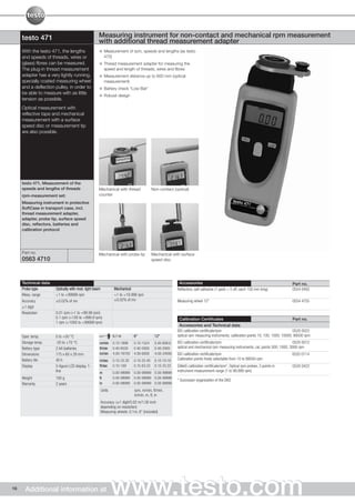 testo 471                                     Measuring instrument for non-contact and mechanical rpm measurement
                                                   with additional thread measurement adapter
     With the testo 471, the lengths                     Measurement of rpm, speeds and lengths (as testo
     and speeds of threads, wires or                     470)
     (glass) fibres can be measured.                     Thread measurement adapter for measuring the
     The plug-in thread measurement                      speed and length of threads, wires and fibres
     adapter has a very lightly running,                 Measurement distance up to 600 mm (optical
     specially coated measuring wheel                    measurement)
     and a deflection pulley, in order to                Battery check "Low Bat"
     be able to measure with as little
                                                         Robust design
     tension as possible.
     Optical measurement with
     reflective tape and mechanical
     measurement with a surface
     speed disc or measurement tip
     are also possible.




     testo 471, Measurement of the
     speeds and lengths of threads                 Mechanical with thread                Non-contact (optical)
     rpm-measurement set:                          counter
     Measuring instrument in protective
     SoftCase in transport case, incl.
     thread measurement adapter,
     adapter, probe tip, surface speed
     disc, reflectors, batteries and
     calibration protocol




     Part no.                                      Mechanical with probe tip             Mechanical with surface
     0563 4710                                                                           speed disc




     Technical data                                                                                     Accessories                                                             Part no.
     Probe type       Optically with mod. light beam           Mechanical                              Reflectors, self-adhesive (1 pack = 5 off, each 150 mm long)             0554 0493
     Meas. range      +1 to +99999 rpm                         +1 to +19.999 rpm
     Accuracy         ±0.02% of mv                             ±0.02% of mv                            Measuring wheel 12"                                                      0554 4755
     ±1 digit
     Resolution       0.01 rpm (+1 to +99.99 rpm)
                      0.1 rpm (+100 to +999.9 rpm)                                                      Calibration Certificates                                                  Part no.
                      1 rpm (+1000 to +99999 rpm)
                                                                                                        Accessories and Technical data
                                                                                                       ISO calibration certificate/rpm                                            0520 0022
     Oper. temp.      0 to +50 °C                              0.1 m        6“            12“          optical rpm measuring instruments; calibration points 10; 100; 1000; 10000; 99500 rpm
     Storage temp.    -20 to +70 °C                m/min       0.10-1999    0.10-1524     0.40-609.6   ISO calibration certificate/rpm                                            0520 0012
     Battery type     2 AA batteries               ft/min      0.40-6550    0.40-5000     0.40-2000    optical and mechanical rpm measuring instruments; cal. points 500; 1000; 3000 rpm
     Dimensions       175 x 60 x 28 mm             in/min      4.00-78700   4.00-6000     4.00-24000   ISO calibration certificate/rpm                                          0520 0114
     Battery life     40 h                         m/sec       0.10-33.30   0.10-25.40    0.10-10.16   Calibration points freely selectable from 10 to 99500 rpm
     Display          5-figure LCD display, 1-     ft/sec      0.10-109     0.10-83.33    0.10-33.33   DAkkS calibration certificate/rpm*, Optical rpm probes, 3 points in      0520 0422
                      line                         m           0.00-99999   0.00-99999 0.00-99999      instrument measurement range (1 to 99,999 rpm)
     Weight           190 g                        ft          0.00-99999   0.00-99999 0.00-99999
                                                                                                       * Successor organization of the DKD
     Warranty         2 years                      in          0.00-99999   0.00-99999 0.00-99999
                                                       Units                rpm, m/min, ft/min,
                                                                            in/min, m, ft, in
                                                       Accuracy: (±1 digit/0.02 m/1.00 inch
                                                       depending on resolution)
                                                       Measuring wheels: 0.1m, 6" (included)




16     Additional information at                               www.testo.com
 