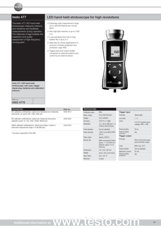 testo 477                                            LED hand-held stroboscope for high revolutions
 The testo 477 LED hand-held                             Extremely wide measurement range:
 stroboscope measures rotations                          Up to 300,000 flashes per minute
 and vibrations and facilitates                          (fpm)
 measurements during operation.                          Very high light intensity of up to 1500
 The stationary image enables the                        Lux
 inspection and quality                                  Long operating time due to long
 assessment of high-frequency                            battery life of up to 5 h
 moving parts.                                           Ideal also for robust applications on
                                                         account of impact protection and
                                                         protection class IP65
                                                         Trigger input and output enable
                                                         connection to external systems and
                                                         control by an external sensor




 testo 477, LED hand-held
 stroboscope, with case, trigger
 signal plug, batteries and calibration
 protocol



 Part no.
 0563 4770

 Accessories                                                               Part no.                Technical data
ISO calibration certificate/rpm, optical and mechanical rpm measuring      0520 0012               Protection class   IP65                           Trigger input
instruments; cal. points 500; 1000; 3000 rpm
                                                                                                   Meas. range        30 to 300.000 fpm              Principle         Optocoupler
ISO calibration certificate/rpm, optical rpm measuring instruments;        0520 0022               Display            LCD, multiline                 Low level         〈   1V
calibration points 10; 100; 1000; 10000; 99500 rpm                                                 Accuracy           0.02 % (±1 digit)              Level
                                                                                                                                                                       3 to 32 V (square wave
                                                                                                   Resolution         ±0.1 (30 to 999 fpm) / ±1                        voltage), NPN + PNP
DAkkS calibration certificate/rpm*, Optical rpm probes, 3 points in        0520 0422                                  (1000 to 300.000 fpm)
instrument measurement range (1 to 99,999 rpm)
                                                                                                   Flash duration     Can be adjusted                Pulse duration    50 µs
                                                                                                   Flash intensity    1500 Lux at 6000 FPM /         Reverse battery   Yes
* Successor organization of the DKD                                                                                                                  protection
                                                                                                                      20 cm
                                                                                                                                                     Trigger output
                                                                                                   Flash colour       Approx. 6500 K
                                                                                                                                                     Principle         Short-circuit and surge-
                                                                                                   Service life       NiMH rechargeable battery:
                                                                                                                      Approx. 11 h at 6000 fpm                         proof transistor output
                                                                                                                      Batteries: approx. 5 h at
                                                                                                                                                     Level             NPN, max. 32 V
                                                                                                                      6000 fpm
                                                                                                                                                     Pulse duration    Can be adjusted
                                                                                                   Dimensions         191 x 82 x 60 mm
                                                                                                                                                     Maximum current   50 mA
                                                                                                   Weight             Approx. 400 g (with battery)
                                                                                                                                                     Reverse battery   Yes
                                                                                                   Oper. temp.        0 to +45 °C                    protection
                                                                                                   Warranty           2 years




   Additional information at                                  www.testo.com                                                                                                                       17
 