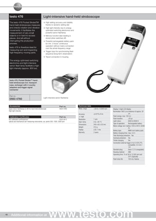 testo 476                                         Light-intensive hand-held stroboscope
      The testo 476 Pocket StrobeTM                         High setting accuracy and stability
      hand-held stroboscope measures                        thanks to dynamic setting dial
      and checks rotation and vibration                     High light intensity due to energy
      movements. It facilitates the                         optimised switching electronics and
      measurement of very small                             powerful xenon flashlamp
      objects or in hard-to-access                          Memory function (last reading is
      places. And all without                               stored when switched off)
      interrupting the production                           Powerful rechargeable battery pack
      process.                                              for min. 2 hours' continuous
                                                            operation without mains connection
      testo 476 is therefore ideal for                      over the whole frequency range
      measuring rpm and inspecting
                                                            Trigger input for synchronizing flash
      high-frequency moving parts.
                                                            sequence (long-term observation)
                                                            Tripod connection in housing
      The energy optimised switching
      electronics and light-intensive
      xenon flash lamp facilitate a high
      light intensity (approx. 800 lux).




      testo 476, Pocket Strobe™ hand-
      held stroboscope incl. transport
      case, recharger with 4 country
      adapters and trigger signal
      connector


      Part no.
                                                        Light-intensive xenon flashlamp
      0563 4760

      Accessories                                                             Part no.              Technical data
     Spare xenon flashlamps (2 off) for hand-held stroboscope                 0554 4760             Meas. range      +30 to +12500 rpm   Display: 5 digit LCD display
     High light intensity                                                                                                                Illumination: 800 Lux at distance of approx. 20
                                                                                                    Accuracy         ±0.01% of mv                                cm
      Calibration Certificates                                                  Part no.            ±1 digit                             Flash energy: max. 150 mJ
     ISO calibration certificate/rpm                                            0520 0012           Resolution       1 rpm               Flash duration:         〈20 µs

     optical and mechanical rpm measuring instruments; cal. points 500; 1000; 3000 rpm              Oper. temp.      0 to +40 °C         Light colour:           6000 to 6500 K
                                                                                                                                         Type of operation:      Rechargeable battery
                                                                                                    Dimensions       240 x 65 x 50 mm
                                                                                                                                         Mains voltage rech. battery:100 to 240 V, 50/60
                                                                                                    Weight           415 g
                                                                                                                                                                 Hz
                                                                                                    Display          LCD, 1 line         Battery type:           NiMH rech battery pack
                                                                                                    Warranty         2 years             Battery charging time: max. 3.5 h
                                                                                                                                         Total discharge protection: Yes
                                                                                                                                         Overload protection: Yes
                                                                                                                                         Trickle charging:       Yes
                                                                                                                                         Connection external trigger: 0 to 5 V DTL/TTL
                                                                                                                                                                 compatible; 3.5 mm /
                                                                                                                                                                 1/8
                                                                                                                                         Standard plug:          Uout=7.2 V unregulated
                                                                                                                                         Housing material:       ABS
                                                                                                                                         Operating time: 1h at 30 to 12,500 rpm and
                                                                                                                                                                 23°C (typically)
                                                                                                                                         Flash lamp life:        100 mio. flashes




18      Additional information at                               www.testo.com
 
