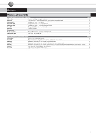 Contents

Measuring Instruments
Practical measuring instruments for analysis                                                                                                            Page
Information                            Measurement Engineering for Analysis                                                                                 2
testo 205                              One-hand pH/°C measuring instrument – Robust and maintenance-free                                                    4
testo 206 pH1                          Compact pH tester – For liquids                                                                                      5
testo 206-pH2                          Compact pH tester – For semi-solid food                                                                              6
testo 206-pH3                          Compact pH tester – To connect external probes                                                                       7
testo 230                              Compact pH/°C measuring instrument                                                                                   8
testo 270                              Cooking oil tester                                                                                                  11
Accessories
Buffer solutions                       Testo buffer solutions with pH 4.01/7.00/10.01                                                                     12
Gel storage caps                       Leak-proof gel storage cap                                                                                         12

Practical measuring instruments for rpm                                                                                                                 Page
Information                            Different rpm measuring methods                                                                                     13
testo 460                              Pocket-sized measuring instrument for non-contact rpm measurement                                                   14
testo 465                              Measuring instrument for non-contact rpm measurement                                                                14
testo 470                              Measuring instrument for non-contact and mechanical rpm measurement                                                 15
testo 471                              Measuring instrument for non-contact and mechanical rpm measurement with additional thread measurement adapter      16
testo 477                              LED hand-held stroboscope for high revolutions                                                                      17
testo 476                              Light-intensive hand-held stroboscope                                                                               18




                                                                                                                                                                3
 