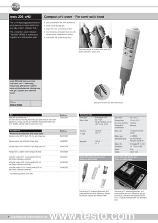 testo 206-pH2                                         Compact pH tester – For semi-solid food
     The pH measuring instrument for                             pH2 probe head for semi-solid food
     spot checks on semi-solid food,                             Leak-proof storage gel
     e.g. jelly, cream, cheese, fruit...                         Used for food containing protein
     The protection case included                                Combination: pH penetration tip with
     “TopSafe” (IP 68) is waterproof,                            temperature measurement probe
     hygienic and dishwasher-safe.                               Automatic full-scale recognition




                                                                                                        Easy exchange of probes with testo 205,
                                                                                                        testo 206-pH1/-pH2/-pH3




     testo 206-pH2 instrument set:
     One-hand pH/°C measuring
     instrument, pH2 probe head for
     semi-solid substances, storage cap
     with gel, TopSafe and belt/wall
     holder



     Part no.                                                                                                                pH2 probe head for semi-solid food
     0563 2062


     Set                                                                          Part no.              Technical data
    testo 206-pH2 Starter Set:                                                    0563 2066             Probe type            pH electrode / NTC          Oper. temp.           0 to +60 °C
    One-hand pH/°C measuring instrument, pH2 probe head for semi-solid                                  Meas. range           0 to 14 pH                  Storage temp.         -20 to +70 °C
    substances, storage cap with gel, calibration dosing bottles 250 ml pH                                                    0 to 60 °C (Short-term to
                                                                                                                                                          No. meas. channels    2 channel
    4+7, TopSafe, belt/wall holder and aluminium case                                                                         +80 °C max. 5 min)
                                                                                                                                                          Temperature           Automatic
                                                                                                                                                          compensation
     Accessories                                                                  Part no.              Accuracy              ±0.02 pH                    Meas. rate            2 measurements per
     Additional accessories and spare parts                                                             ±1 digit              ±0.4 °C                                           second
    Spare pH probe pH2 for testo 206 incl. gel storage cap                        0650 2062                                                               Battery type          1x CR2032
                                                                                                                                                          Material/Housing      ABS with TopSafe,
    Storage cap for testo 206 with KCI gel filling                                0554 2067             Resolution            0.01 pH                                           Protection type IP 68
                                                                                                                              0.1 °C                      Battery life          80 h (Auto Off 10 min)
    Storage cap for testo 206 with KCI gel filling (pack of 3)                    0554 2068                                                               Dimensions            197 x 33 x 20 mm
                                                                                                                                                          Weight                69 g
    Replacement Li-battery button cell type CR 2032                               0515 0028                                                               Display               LCD, 2 lines

    pH buffer solution 4.01 in dosing bottle (250 ml)                             0554 2061              testo 206-pH2 instrument set                     testo 206-pH2 Starter Set
    with DAkkS calibration certificate*                                                                  (Part no. 0563 2062)                             (Part no. 0563 2066)
pH buffer solution 7.00 in dosing bottle (250 ml)                                 0554 2063
with DAkkS calibration certificate*
pH buffer solution 10.01 in dosing bottle (250 ml)                                0554 2065
with DAkkS calibration certificate*

* Successor organization of the DKD




                                                                                                        One-hand pH/°C measuring instrument, pH2          One-hand pH/°C measuring instrument, pH2
                                                                                                        probe head for semi-solid substances, storage     probe head for semi-solid substances, storage
                                                                                                        cap with gel, TopSafe and belt/wall holder        cap with gel, calibration dosing bottles 250 ml
                                                                                                                                                          pH 4+7, TopSafe, belt/wall holder and aluminium
                                                                                                                                                          case




6      Additional information at                                    www.testo.com
 