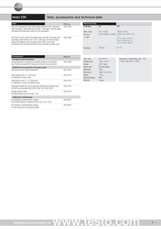 testo 230                                             Sets, accessories and technical data
 Sets                                                                          Part no.    Technical data
testo 230, Universal set: testo 230 analysis instrument with 2 electrode       0563 2305   Probe type         pH                      NTC
clips and battery, Testo buffer set pH 4 and 7, 50ml each, universal plastic
electrode with temperature sensor and set case (plastic)                                   Meas. range        0 to +14 pH            -50 to +150 °C
                                                                                           Accuracy           ±0.01 pH (0 to +14 pH) ±0.5% of mv (+100 to +150
                                                                                                                                      °C)
testo 230, Food set: testo 230 analysis instrument with 2 electrode clips      0563 2308   ±1 digit
                                                                                                                                      ±0.2 °C (-25 to +74.9 °C)
and battery, Testo buffer set pH 4 and 7, 50ml each, pH food electrode                                                                ±0.4 °C (-50 to -25.1 °C)
without temperature sensor, storage solution (50ml), robust food                                                                      ±0.4 °C (+75 to +99.9 °C)
penetration probe with special handle (IP 65) and plastic transport case

                                                                                           Resolution         0.01 pH                 0.1 °C



 Accessories                                                                   Part no.
 Transport and Protection                                                                  Oper. temp.        0 to +40 °C                Temperature compensation: man. -10 to
Set case (plastic) for measuring instrument, probes and accessories            0516 0230   Storage temp.      -20 to +70 °C              +150°C; auto -50 to +150°C
user-friendly arrangement of measuring instrument and accessories                          Display            LCD, 2 lines
 Additional accessories and spare parts                                                    Battery type       9V block battery
Gel storage cap for standard electrodes                                        0554 2053   Battery life       100 h
                                                                                           Dimensions         168 x 72 x 27 mm
Testo buffer set pH 4, 7; 50 ml each                                           0554 2321   Weight             170 g
for calibration in acidic range                                                            Material/Housing   ABS
Testo buffer set pH 4, 7, 10; 50ml each                                        0554 2320   Warranty           2 years
for calibration in acidic and alkaline range
Electrolyte solutions (50 ml) for storing pH electrodes (in watering cap)      0554 2332
KCI 3M for pH electrode 0650 2063, 0650 1623, 0650 2064
Storage solution; 50ml                                                         0554 2318
for electrode type 03 pH and type 13 pH
 Calibration Certificates
ISO calibration certificate/water analysis                                     0520 0007
for pH buffer solutions; calibration points 4 pH; 7 pH; 10 pH
ISO calibration certificate/water analysis                                     0520 0037
at 3 pH values over the measuring range




   Additional information at                                    www.testo.com                                                                                                    9
 