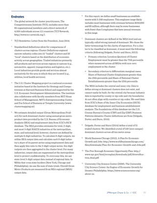 JPMorgan Chase & Co. // ICIC	 11
Endnotes
1
	 The global network for cluster practitioners, The
Competitiveness Institute (TCI), includes more than
60 organizational members and a direct network of
4,000 individuals across 111 countries (TCI Network,
http://www.tci-network.org/).
2
	 TCI Newsletter, Letter from the President, June 2014.
3
	 Standardized definitions allow for comparisons of
clusters across regions. Cluster Definitions segment
narrow industry codes into 51 “traded” clusters and 16
“local” clusters based on the distribution of economic
activity across geographies. Traded industries primarily
sell products and services across regions or nations (e.g.,
automotive, apparel, transportation and logistics, etc.).
Local industries provide goods and services almost
exclusively for the area in which they are located (e.g.,
utilities, local health services).
4
	 The U.S. Cluster Mapping project is a national economic
initiative based at the Institute for Strategy and Compe-
tiveness at Harvard Business School and supported by the
U.S. Economic Development Administration. The institute
also collaborates with faculty members from MIT Sloan
School of Management, MIT’s Entrepreneurship Center,
and Fox School of Business at Temple University (www.
clustermapping.us).
5
	 We estimate detailed output (Gross Metropolitan Prod-
uct) for each dominant cluster using annual gross metro
product data provided by the U.S. Bureau of Economic
Analysis (BEA) and employment data from ICIC’s SICE
database. The BEA provides estimates for total, 2-digit,
and most 3-digit NAICS industries at the metropolitan,
state, and national level; however, clusters are defined by
multiple 6-digit industries. To calculate 6-digit outputs, we
utilize BEA output data and calculate each 6-digit indus-
try’s share of its parent series using employment data and
then apply this ratio to the 3-digit output series. Six-digit
outputs are then aggregated to the cluster level. For many
industries, output data are suppressed at the metropolitan
level to protect confidentiality. To overcome this, we use
state-level 3-digit output data instead of regional data. In
MSAs that cross state borders (New York, Chicago and
Philadelphia), we use the sum of state totals. Overall Gross
Metro Products are measured from BEA regional (MSA)
output data.
6
	 For this report, we define small businesses as establish-
ments with 5-249 employees. This employee range likely
includes most businesses with revenues between $250,000
and $5 million, although there may be some businesses
with fewer than 5 employees that have annual revenues
in this range.
7
	 Dominant clusters are defined at the MSA level and are
typically called strong instead of dominant. We chose the
latter terminology for the clarity of exposition. For a clus-
ter to be classified as dominant, it must meet the following
criteria (following Delgado, Porter and Stern, 2013):
	•	 Primary criterion: Location Quotient of Cluster
	 Employment must be greater than the 75th percentile
	 when measured across all MSAs with non-zero
	 employment in the cluster.
	•	 Secondary criterion to differentiate marginal cases:
	 Share of National Cluster Employment greater than
	 the 25th percentile and Share of National Cluster
	 Establishments greater than the 25th percentile.
	
The MSA includes the central and inner city. Data to
define strong or dominant clusters does not exist, and
cannot easily be built, for the central city because industry
data is reported by county or zip code and city boundaries
do not often align with counties or zip codes. We used data
from ICIC’s State of the Inner City Economies (SICE)
database for employment and business establishment
analysis. The foundations of this database are the U.S.
Census Bureau’s County (CBP) and Zip (ZBP) Business
Patterns datasets. Cluster definitions are from (Delgado,
Porter, and Stern, 2014).
8
	 Delgado, Porter and Stern (2014) define a total of 51
traded clusters. We identified a total of 130 (non-unique)
dominant clusters across all ten metro areas.
9
	 World Business Chicago (2012). A Plan for Economic
Growth and Jobs. http://www.worldbusinesschicago.com/
files/downloads/Plan-for-Economic-Growth-and-Jobs.pdf.
10
	 The Five Borough Economic Opportunity Plan. http://
www.nyc.gov/html/econplan/downloads/pdf/diversifica-
tion_final.pdf.
11
	 University City Science Center (2009). The University
City Science Center: An Engine of Economic Growth for
Greater Philadelphia. https://www.sciencecenter.org/
about-us.
 