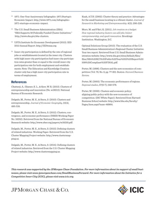 12
	 1871. One-Year Anniversary Infographic: 1871 Startup’s
Economic Impact. http://www.1871.com/infographic-
1871-startups-economic-impact.
13
	 The U.S. Small Business Administration (SBA).
“SBA Supports 56 Federally Funded Cluster Initiatives.”
http://www.sba.gov/sba-clusters.
14
	 USTA Institute for Economic Development (2013). IED
2013 Annual Report. http://IEDtexas.org.
15
	 Inner city participation is defined by the rate of regional
jobs or establishments located in the inner city. Clusters
with high inner city participation had inner city participa-
tion rates greater than or equal to the overall inner city
participation rate for both employment and establish-
ments. Note: The Education and Knowledge Creation
cluster only has a high inner city participation rate in
terms of employment.
References
Chatterji, A., Glaeser, E. L., & Kerr, W. R. (2013). Clusters of
entrepreneurship and innovation (No. w19013). National
Bureau of Economic Research.
Delgado, M., Porter, M. E., & Stern, S. (2010). Clusters and
entrepreneurship. Journal of Economic Geography, 10(4),
495-518.
Delgado, M., Porter, M. E., & Stern, S. (2012). Clusters, con-
vergence, and economic performance (NBER Working Paper
No. 18250). Retrieved from the National Bureau of Economic
Research website: http://www.nber.org/papers/w18250.pdf.
Delgado, M., Porter, M. E., & Stern, S. (2013). Defining clusters
of related industries. Working Paper. Retrieved from the U.S.
Cluster Mapping Project website: http://www.clustermap-
ping.us.
Delgado, M., Porter, M. E., & Stern, S. (2014). Defining clusters
of related industries. Retrieved from the U.S. Cluster Mapping
Project website: http://www.clustermapping.us.
Kuah, A.T.H. (2002). Cluster theory and practice: Advantages
for the small business locating in a vibrant cluster. Journal of
Research in Marketing and Entrepreneurship, 4(3), 206-228.
Muro, M. and Fikri, K. (2011). Job creation on a budget:
How regional industry clusters can add jobs, bolster
entrepreneurship, and spark innovation. Brookings
Institution. Washington, D.C.
Optimal Solutions Group (2013). The evaluation of the U.S.
Small Business Administration’s Regional Cluster Initiative:
Year two report. Retrieved from U.S. Small Business Admin-
istration website: http://www.sba.gov/sites/default/files/
files/SBA%20RCI%20Public%20Year%202%20Report%20
508%20Compliant%20FINAL.pdf.
Porter, M. (1998). Clusters and the new economics of com-
petition (Vol. 76, No. 6, pp. 77-90). Boston: Harvard Business
Review.
Porter, M. (2003). The economic performance of regions.
Regional studies, 37(6-7), 549-578.
Porter, M. (2009). Clusters and economic policy:
aligning public policy with the new economics of
competition. (ISC White Paper). Retrieved from Harvard
Business School website: http://www.hbs.edu/faculty/
Pages/item.aspx?num=46864.
This research was supported by the JPMorgan Chase Foundation. For more information about its support of small busi-
nesses, please visit www.jpmorganchase.com/SmallBusinessForward. For more information about the Initiative for a
Competitive Inner City (ICIC), please visit www.icic.org.
 