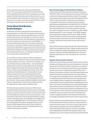 attract and retain top talent, and support existing busi-
nesses.10
Due to programs like Diverse City, New York City
has strategically moved away from its dependence on a small
number of cyclical industries, such as financial services, and
has well-defined cluster initiatives for its bioscience, fashion,
financial services, green, manufacturing/distribution, media/
technology, nonprofit, and tourism clusters.
Cluster-Based Small Business
Growth Strategies
To determine if cluster and small business strategies are
being integrated, we conducted a thorough review of publicly
available information and interviewed 54 experts across the
ten cities during June and July 2014. In each city, we identi-
fied a representative from each of the following organizations:
the City, a small business development center (SBDC), an
economic development authority, a prominent community
development organization (CDC), a financial institution and a
community college. These organizations were chosen because
they form the foundation of urban small business ecosystems.
As with all primary research, our findings are subject to the
usual caveats about interviewee bias.
In each of the ten cities, incubators and networking were
the most common industry or cluster-oriented small business
growth strategies. In six cities – New York, Los Angeles, San
Jose, Phoenix, Houston and San Diego – we also identified
small business initiatives and programs beyond incubators
that are aligned with cluster development strategies. This
seems to reflect an acknowledgement by these cities of the
importance of small businesses to cluster growth. As one
expert we interviewed in Los Angeles aptly stated, they
recognize that the most effective method for growing their
aerospace and defense cluster is by helping small business
grow because “the aerospace industry is a highly concentrated
industry, dominated by a small number of large firms that
are supported by a large number of smaller firms.”
New York, Houston and San Jose seem to offer the most
integrated small business and cluster development strategies
based on our assessment of the number of cluster-based small
business programs across the ten metro areas. All three cities
have cluster-based small business growth strategies focused
on their dominant clusters. Some insights and examples from
each city are highlighted below. This discussion is followed
by a brief summary of incubator programs in the ten metro
areas and SBA’s Regional Innovation Clusters Initiative,
which is a pilot program aimed at integrating clusters and
small business support strategies.
New York City’s Apparel and Food Cluster Initiatives
In New York City, the Economic Development Corporation
(NYCEDC) offers several small business initiatives that focus
on barriers to business growth within clusters. For example,
it has programs that support the growth of the apparel cluster,
which is a dominant cluster in the metro area, but experi-
enced significant declines in employment and number of
small business establishments during 2003-2011. Its Fashion
Manufacturing Initiative was created to improve the manu-
facturing infrastructure for the fashion industry, and they
also operate a Fashion Incubator. In addition, it offers Design
Entrepreneurs NYC, a free, intensive “mini-MBA” program
that equips fashion designers with business skills, the NYC
Fashion Production Fund, which provides emerging design-
ers with purchase order financing, and the Fashion Fellows
Program, which pairs new business owners with industry
mentors.
New York City has also targeted the growth of the food cluster,
which is an emerging local cluster. Expos, incubators and loan
funds, including Sam Adams’ Brewing the American Dream
program, which provides $500-$250,000 loans to food and
beverage small business owners through Accion, have been
effective.
Houston’s Diverse Cluster Initiatives
Houston is an interesting case study because it was one of the
strongest performing cities in terms of employment and small
business from 2003-2011 (Table 1). In Houston, according to
the experts we interviewed, most initiatives to grow targeted
clusters are focused on small business growth. The Port of
Houston, for example, provides contracting opportunities and
market information to small businesses to connect them to
the transportation and logistics cluster opportunities, which
is a dominant cluster in the Houston metro area that experi-
enced a slight decline in employment during 2003-2011 but
a substantial increase in small business establishments. In ad-
dition, the Houston Technology Center is the largest technol-
ogy business incubator and accelerator in Texas. It provides
mentoring and contracting and capital matchmaking services
for entrepreneurs in five industries: energy, information tech-
nology, life sciences, aerospace and nano-technology. This
incubator supports the metro area’s dominant Information
Technology and Analytical Instruments cluster among others.
Houston also has several small business initiatives focused
on the Construction Products and Services cluster, which is
another dominant cluster in the metro area that also showed
surprisingly strong performance during 2003-2011, with
employment gains and a 55 percent increase in small busi-
ness establishments with 100-249 employees. Most of the
programs in the city are aimed at connecting small businesses
6	 The Missing Link: Clusters, Small Business Growth and Vibrant Urban Economies
 