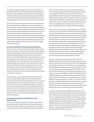 to contracting opportunities and resources to help them ex-
pand their operations. The National Association of Minority
Contractors, for example, provides education and training to
minority contractors and connects them to procurement op-
portunities. The Port of Houston also provides resources and
contracting opportunities for small construction businesses.
In Houston, dominant and growing clusters include Business
Services; Distribution and Electronic Services; and Oil and
Gas Production. Their transportation and logistics small busi-
ness initiatives would also likely support the growth of small
businesses within the Distribution and Electronic Commerce
cluster, which includes warehousing and storage. We also
learned that the Greater Houston Partnership identifies small
business growth as part of their goal to grow the Oil and Gas
cluster and the Houston Minority Supplier Diversity Council
supports networking events for businesses within the Busi-
ness Services cluster.
San Jose’s Cleantech and Creative Industry Initiatives
In San Jose, the city launched Prospect Silicon Valley earlier
this year to promote new business formation and job creation
in the cleantech cluster, which supports the area’s dominant
Education and Knowledge Creation cluster. This cluster
performed well during 2003-2011, with an 18 percent increase
in employment and an 11 percent increase in small business
establishments with 5-99 employees. The Prospect Silicon
Valley program operates the San Jose Demonstration Center
located at the San Jose Environmental Innovation Center,
which allows entrepreneurs to pitch their business to inves-
tors and procurement officers. The city’s Redevelopment
Agency also operates a Clean Tech Fund that provides capital
to cleantech companies.
The City of San Jose also operates the Creative Industries
Incentive Fund, which supports commercial businesses
involved in the production and distribution of the arts, includ-
ing manufacturers, service providers, designers and others
in creative industries. This effort likely supports small busi-
nesses within the Marketing, Design and Publishing cluster,
which is San Jose’s only dominant and growing cluster. That
cluster showed remarkable growth during 2003-2011, with a
133 percent increase in small business establishments with
100-249 employees.
The Impact of Incubators on Small Business and
Cluster Growth
Incubators are widely considered an important tool for sup-
porting the growth of small businesses, especially within a
targeted industry or cluster, and incubators are now ubiqui-
tous in cities across the U.S. While the impact of incubators
on the growth of clusters has not been well documented to
date, numerous studies show their positive impact on small
business growth and the local economy. Incubators vary
greatly and the support they offer to small businesses may in-
clude networking opportunities, capital connections, research
and development support, management training, workforce
connections, access to supplier networks, and physical space.
Below, we highlight a few examples of incubators that are
deemed especially effective at supporting certain clusters.
There are several incubators in Philadelphia, but according
to those we interviewed, the University City Science Center’s
business incubator stands out due to its robust assistance to
small businesses as they grow, including laboratory and office
space, proximity to higher education institutions and hospi-
tals that support innovation, and a central gathering space
for networking, mentorship, and programming that connects
entrepreneurs with investors. As of 2009, Science Center-
incubated organizations employed 15,686 people, generated
$1.6 billion in direct labor income with average wages of
$89,000, and generated $5 billion of direct output. The report,
prepared by the Economy League of Greater Philadelphia,
concludes that the Center is in a unique position to drive
economic growth in the new knowledge economy.11
There are numerous incubators in New York City. The
NYCEDC alone features 15 incubators that it supports on its
website. The experts we interviewed in New York mentioned
the particular effectiveness of incubators in the technology,
biotech, fashion and food clusters because of significant capi-
tal costs associated with these industries. The NYC Urban
Future Lab in Brooklyn’s Tech Triangle, for example, is a col-
laboration between NYCEDC and NYU’s Polytechnic School
of Engineering that is dedicated to the growth of clean tech
and energy. The incubator houses startups focused on energy
efficiency, climate adaptation, resilience, and other technolo-
gies that are helping cities become smarter and more sustain-
able. The Lab hosts a demonstration center for tenants to
showcase their work and has temporary exhibits, educational
classes and events, consultations, and topical symposia.
Chicago is also home to many different incubators, but the
experts we interviewed specifically noted the effectiveness of
1871, which is located in downtown Chicago. This incubator
focuses on digital startups and offers working space, educa-
tional programming, and networking. It has multiple univer-
sity partnerships and venture capital connections. Its 1871
FEMtech program is specifically focused on female entrepre-
neurs. In its first year, the incubator’s 225 startups created
800 jobs, raised and infused nearly $30 million in capital,
and generated $13 million in revenue.12
	 JPMorgan Chase & Co. // ICIC	 7
 