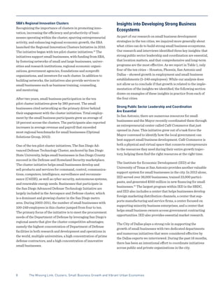 8	 The Missing Link: Clusters, Small Business Growth and Vibrant Urban Economies
SBA’s Regional Innovation Clusters
Recognizing the importance of clusters in promoting inno-
vation, increasing the efficiency and productivity of busi-
nesses operating within the cluster, spurring entrepreneurial
activity, and enhancing regional economic growth, the SBA
launched the Regional Innovation Clusters Initiative in 2010.
The initiative began with ten pilot cluster initiatives.13
The
initiatives support small businesses, with funding from SBA,
by fostering networks of small and large businesses, univer-
sities and research institutions, regional economic organi-
zations, government agencies, foundations and nonprofit
organizations, and investors for each cluster. In addition to
building networks, the initiatives also provide services to
small businesses such as business training, counseling,
and mentoring.
After two years, small business participation in the ten
pilot cluster initiatives grew by 380 percent. The small
businesses cited networking as the primary driver behind
their engagement with the cluster initiatives. Total employ-
ment by the small business participants grew an average of
18 percent across the clusters. The participants also reported
increases in average revenue and payroll that exceeded
most regional benchmarks for small businesses (Optimal
Solutions Group, 2013).
One of the ten pilot cluster initiatives, The San Diego Ad-
vanced Defense Technology Cluster, anchored by San Diego
State University, helps small businesses in San Diego County
succeed in the Defense and Homeland Security marketplace.
The cluster initiative helps small businesses develop and
sell products and services for command, control, communica-
tions, computers, intelligence, surveillance and reconnais-
sance (C4ISR), as well as cyber security, autonomous systems,
and renewable energy needs. Businesses that participate in
the San Diego Advanced Defense Technology Initiative are
largely included in the Aerospace and Defense cluster, which
is a dominant and growing cluster in the San Diego metro
area. During 2003-2011, the number of small businesses with
100-249 employees in this cluster jumped from four to ten.
The primary focus of the initiative is to meet the procurement
needs of the Department of Defense by leveraging San Diego’s
regional assets that give the cluster competitive advantages;
namely the highest concentration of Department of Defense
facilities in both research and development and operations in
the world, multiple universities, a high concentration of prime
defense contractors, and a high concentration of innovative
small businesses.
Insights into Developing Strong Business
Ecosystems
As part of our research on small business development
strategies in the ten cities, we inquired more generally about
what cities can do to build strong small business ecosystems.
Our research and interviews identified three key insights: that
strong public sector leadership and coordination are essential,
that location matters, and that comprehensive and long-term
programs are the most effective. As we report in Table 1, only
four of the ten cities – Houston, Phoenix, San Antonio and
Dallas – showed growth in employment and small business
establishments (5-249 employees). While our analysis does
not allow us to conclude if that growth is related to the imple-
mentation of the insights we identified, the following section
draws on examples of these insights in practice from each of
the four cities.
Strong Public Sector Leadership and Coordination
Are Essential
In San Antonio, there are numerous resources for small
businesses and the Mayor recently coordinated them through
an entrepreneurial center called Café Commerce that just
opened in June. This initiative grew out of a task force the
Mayor convened to identify how the local government can
best support small business development. Café Commerce is
both a physical and virtual space that connects entrepreneurs
to the resources they need during their entire growth trajec-
tory, helping them find the right resources at the right time.
The Institute for Economic Development (IED) at the
University of Texas at San Antonio provides another valuable
support system for small businesses in the city. In 2013 alone,
IED served over 36,000 businesses, trained 23,000 partici-
pants, and generated $350 million in new financing for small
businesses.14
The largest program within IED is the SBDC,
and IED also includes a center that helps businesses develop
foreign marketing distribution channels, a center that sup-
ports manufacturing and service firms, a center focused on
supporting minority business enterprises, and a center that
helps small business owners access government contracting
opportunities. IED also provides essential market research.
The City of Dallas plays a strong role in supporting the
growth of small businesses with two dedicated departments
and numerous initiatives that were considered effective by
the Dallas experts we interviewed. During the past 18 months,
there has been an intentional effort to coordinate initiatives
across public and private organizations in the city.
 