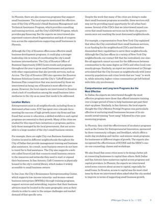 JPMorgan Chase & Co. // ICIC	 9
In Phoenix, there are also numerous programs that support
small businesses. The local experts mentioned the effective-
ness of the City of Phoenix’s Small Business Management and
Technical Assistance Program, which provides consulting
and training services, and the City’s EXPAND Program, which
provides gap financing. But the experts we interviewed also
expressed concern about fragmentation and lack of coopera-
tion across the organizations supporting small businesses in
Phoenix.
Although the City of Houston offers some effective small
business development programs, it could play a stronger
leadership role in terms of coordinating the city’s small
business intermediaries. The City of Houston Office of
Business Opportunity (OBO) hosts events and programs
throughout the year to grow small businesses and partners
with other organizations that also provide services, such as
Accion. The City of Houston OBO also operates the Houston
Business Solutions Center and the City’s “Liftoff Houston!”
Business Plan competition that was mentioned by those we
interviewed as being one of Houston’s most effective pro-
grams. However, the local experts we interviewed in Houston
cited a lack of coordination among the small business inter-
mediaries in the city as an issue that needs to be addressed.
Location Matters
Entrepreneurs exist in all neighborhoods, including those in
distressed urban cores. ICIC has spent over a decade docu-
menting the success of high-growth inner city firms and has
found that access to education, a skilled workforce and capital
programs are essential to their growth. Many of the cities we
studied for this report have initiatives or programs, particu-
larly those managed by the local government, that are acces-
sible to a large number of the city’s small business owners.
For example, there are eight City-run Business Assistance
Centers located in different neighborhoods throughout the
City of Dallas that provide management training and business
plan assistance. As a result, most business owners do not have
to travel far to find assistance. The City also supports a web-
site called SourceLink that connects small business owners
to the resources and networks they need to start or expand
their businesses. In San Antonio, Café Commerce is physically
housed in the city’s central library, which makes it widely
accessible to small business owners.
In San Jose, the City’s Renaissance Entrepreneurship Center,
which supports low-income minority- and women-owned
business enterprises (MWBEs) through training programs,
support services and networking, requires that their business
advisors must be located in the same geographic area as their
clients in order to cater to the unique challenges and market
demand of that specific area.
Despite the work that many of the cities are doing to make
their small business programs accessible, these services still
may not be providing equal opportunity for all urban busi-
nesses. Several of the CDCs that we interviewed raised con-
cerns that small business services run by their city govern-
ments were not reaching the most distressed neighborhoods.
For example, a representative from New York City explained
that when the City centralized their small business services,
it cut funding for the neighborhood CDCs and therefore
diminished their capabilities to serve their neighborhoods.
Although the City has offices in a variety of New York City
neighborhoods, our contact felt that the centralized, one-size-
fits-all approach cannot account for the differences between
communities to the same degree as CDCs and other local com-
munity groups. Similarly, an expert we interviewed in Chicago
articulated that the City focuses on neighborhoods with lower
minority populations and crime levels that are “easy” to work
in, while minority, higher-crime communities get left behind
with little city involvement.
Comprehensive and Long-term Programs Are the
Most Effective
In Dallas, the experts we interviewed thought the most
effective programs were those that offered intensive training
over a longer period of time to help businesses get past their
start-up phase. Similarly, in San Antonio, the local experts
thought the City’s Mentor Protégé Program was particularly
effective at nurturing small businesses because of its six-
month initial training “boot camp” followed by a two-year
mentoring program.
In Phoenix, they cited the effectiveness of incubator programs
such as the Center for Entrepreneurial Innovation, sponsored
by three community colleges, and SeedSpot, which offers a
multi-day workshop and twelve- and sixteen-week programs
for businesses at different stages of growth. The experts also
recognized the effectiveness of SCORE and the SBDC’s one-
on-one counseling, classes and workshops.
We also found that some cities seem to be doing a better job
at connecting businesses to capital than others. Both Dallas
and San Antonio have numerous capital access programs and
capital providers. In Phoenix, the experts we interviewed
noted some concern about access to capital, especially for
small loans. In Houston, access to capital was the most cited
issue by those we interviewed when asked what the city needed
to improve in terms of supporting small business growth.
 