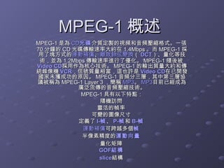 MPEG-1 概述  MPEG-1 是為 CD 光碟 介質定製的視頻和音頻壓縮格式。一張 70 分鐘的 CD 光碟傳輸速率大約在 1.4Mbps 。而 MPEG-1 採用了塊方式的 運動補償 、 離散餘弦變換 （ DCT ）、量化等技術，並為 1.2Mbps 傳輸速率進行了優化。 MPEG-1 隨後被 Video CD 採用作為核心技術。 MPEG-1 的輸出質量大約和傳統錄像機 VCR ，信號質量相當，這也許是 Video CD 在已開發國家未獲成功的原因。 MPEG-1 音頻分三層，其中第三層協議被稱為 MPEG-1 Layer 3 ，簡稱 MP3 。 MP3 目前已經成為廣泛流傳的音頻壓縮技術。 MPEG-1 具有以下特點： 隨機訪問  靈活的幀率  可變的圖像尺寸  定義了 I- 幀 、 P- 幀 和 B- 幀   運動補償 可跨越多個 幀   半像素精度的 運動向量   量化矩陣  GOF 結構   slice 結構  