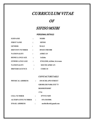 CURRICULUM VITAE
OF
SIFISOMSIBI
PERSONAL DETAILS
SURNAME : MSIBI
FIRST NAME : SIFISO
GENDER : MALE
IDENTITYNUMBER : 891031 5503 088
NATIONALITY : AFRICAN
HOME LANGUAGE : IsiZulu
OTHER LANGUAGE : ENGLISH, isiZulu, Setswana
NATIONALITY : SOUTH AFRICAN
DRIVERS LICENCE : CODE 10
CONTACT DETAILS
PHYSICAL ADDRESS : 694 SCHLAPO STREET
GROBLER PARK EXT 73
ROODEPOORT
1734
CELL NUMBER : 079 931 9455
ALTERNATIVE NUMBER : 076 530 5896
EMAIL ADDRESS : msibisifiso0@gmail.com
 