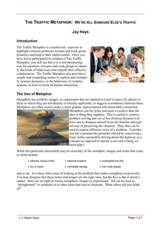  J. Martin Hays Page 1 of 7
THE TRAFFIC METAPHOR: WE’RE ALL SOMEONE ELSE’S TRAFFIC
Jay Hays
Introduction
The Traffic Metaphor is a useful tool / exercise to
highlight common problems in team and work group
dynamics and lead to their improvement. Once you
have led or participated in conduct of The Traffic
Metaphor, you will see that it is a non-threatening
way for members of teams and work groups to identi-
fy the kinds of behaviours that impede their effective
collaboration. The Traffic Metaphor also provides a
simple and compelling means to explain and exempli-
fy systems dynamics, or the behaviour of complex
systems, at least in terms of human interaction.
The Use of Metaphor
Metaphors are symbols, images, or expressions that are applied to (used in place of) objects or
ideas to which they are not directly or literally applicable, to suggest resemblance between them.
Metaphors are often used to make a more graphic representation and memorable connection.
Metaphors can be richer and more evocative than the
idea or thing they supplant. This is useful in creative
problem solving and out of box thinking because it al-
lows one to distance oneself from the familiar and typi-
cal way of perceiving the situation. They thus can be
used to expose different views of a problem. Consider
just for a moment the potential offered by conceiving a
loud, stinky automobile driving down the highway as a
volcano (as opposed to merely a car with a faulty ex-
haust pipe).
While this particular automobile may be unworthy of the metaphor, images and terms that come
to mind include:
 billowing, noxious fumes  explosive eruptions  unstoppable lava flow
 fury of nature  unthinkable damage  man made disaster
and so on. It is these other ways of looking at the problem that makes metaphors so powerful.
You may disagree that these terms and images are the right ones, but the fact is that it doesn’t
matter: there are no right or wrong metaphoric images or expressions. All can be used as
“springboards” to solutions or to other ideas that lead to solutions. What others did you think
of?
 