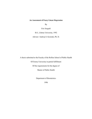 An Assessment of Fuzzy Linear Regression
By
Eric Szegedi
B.S., Liberty University, 1992
Advisor: Andrzej S. Kosinski, Ph. D.
A thesis submitted to the Faculty of the Rollins School of Public Health
Of Emory University in partial fulfillment
Of the requirements for the degree of
Master of Public Health
Department of Biostatistics
1996
 
